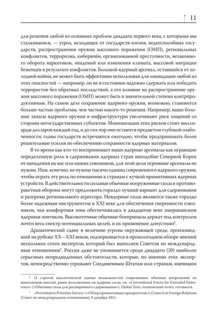 11

для решения любой из основных проблем двадцать первого века, с которыми мы
сталкиваемся, — угроз, исходящих от государств-изгоев, недееспособных госу-
дарств, распространения оружия массового поражения (ОМП), региональных
конфликтов, терроризма, кибервойн, организованной преступности, незаконно-
го оборота наркотиков, эпидемий или изменения климата, массовой миграции
беженцев в результате конфликтов. Большой ядерный арсенал, оставшийся от хо-
лодной войны, не может быть эффективно использован для ликвидации любой из
этих опасностей — например, он не в состоянии надежно сдержать или победить
террористов без обратных последствий, а его влияние на распространение ору-
жия массового поражения (ОМП) может быть в значительной степени контрпро-
дуктивным. На самом деле сохранение ядерного оружия, возможно, становится
больше частью проблемы, чем частью какого-то решения. Например, наши боль-
шие запасы ядерного оружия и инфраструктуры увеличивают риск хищений со
стороны негосударственных субъектов. Минимизация этих рисков стоит милли-
арды долларов каждый год, и до сих пор они остаются предметом глубокой озабо-
ченности; главы государств встречаются ежегодно, чтобы предпринимать более
решительные усилия по обеспечению сохранности ядерных материалов.
     В то время как кто-то воспринимает наши ядерные арсеналы как играющие
определенную роль в сдерживании ядерных стран наподобие Северной Кореи
от нападения на нас или наших союзников, для этой цели огромные арсеналы не
нужны. Нам, конечно, не нужны тысячи единиц современного ядерного оружия,
чтобы играть эту роль по отношению к странам с кучкой примитивных ядерных
устройств. В действительности сильные обычные вооруженные силы и противо-
ракетная оборона могут предложить гораздо лучший вариант для сдерживания
и разгрома регионального агрессора. Неядерные силы являются также гораздо
более надежным инструментом в XXI веке для обеспечения уверенности союз-
ников, чья комфортная зона обеспечивалась в двадцатом веке американским
ядерным зонтиком. Высокоточные обычные боеприпасы держат под контролем
почти весь спектр потенциальных целей, и их применение допустимо4.
     Драматический сдвиг в величине угрозы окружающей среде, произошед-
ший на рубеже XX—XXI веков, подчеркивается в прошлогоднем обзоре мнений
нескольких сотен экспертов, который был выполнен Советом по международ-
ным отношениям5. Россия даже не упоминается среди двадцати (20) наиболее
серьезных непредвиденных обстоятельств, которые, по мнению этих экспер-
тов, непосредственно угрожают Соединенным Штатам или странам, имеющим

     4
        О строгой аналитической оценке возможностей современных обычных вооружений по
выполнению миссий, ранее возложенных на ядерные силы, см. «Conventional Forces for Extended Deter-
rence» («Обычные силы для расширенного сдерживания»), Global Zero, технический отчет, готовится.
    5
        «Preventative Priorities Survey» («Обзор превентивных приоритетов»), Council on Foreign Relations
(Совет по международным отношениям), 8 декабря 2011.
 