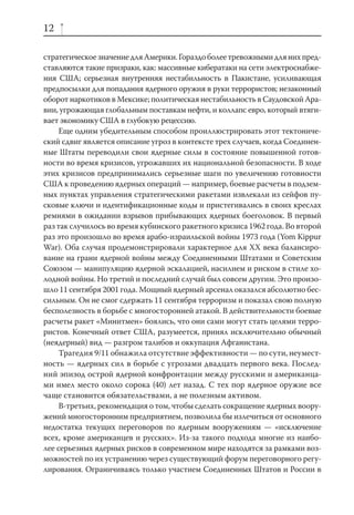12

стратегическое значение для Америки. Гораздо более тревожными для них пред-
ставляются такие призраки, как: массивные кибератаки на сети электроснабже-
ния США; серьезная внутренняя нестабильность в Пакистане, усиливающая
предпосылки для попадания ядерного оружия в руки террористов; незаконный
оборот наркотиков в Мексике; политическая нестабильность в Саудовской Ара-
вии, угрожающая глобальным поставкам нефти, и коллапс евро, который втяги-
вает экономику США в глубокую рецессию.
     Еще одним убедительным способом проиллюстрировать этот тектониче-
ский сдвиг является описание угроз в контексте трех случаев, когда Соединен-
ные Штаты переводили свои ядерные силы в состояние повышенной готов-
ности во время кризисов, угрожавших их национальной безопасности. В ходе
этих кризисов предпринимались серьезные шаги по увеличению готовности
США к проведению ядерных операций — например, боевые расчеты в подзем-
ных пунктах управления стратегическими ракетами извлекали из сейфов пу-
сковые ключи и идентификационные коды и пристегивались в своих креслах
ремнями в ожидании взрывов прибывающих ядерных боеголовок. В первый
раз так случилось во время кубинского ракетного кризиса 1962 года. Во второй
раз это произошло во время арабо-израильской войны 1973 года (Yom Kippur
War). Оба случая продемонстрировали характерное для XX века балансиро-
вание на грани ядерной войны между Соединенными Штатами и Советским
Союзом — манипуляцию ядерной эскалацией, насилием и риском в стиле хо-
лодной войны. Но третий и последний случай был совсем другим. Это произо-
шло 11 сентября 2001 года. Мощный ядерный арсенал оказался абсолютно бес-
сильным. Он не смог сдержать 11 сентября терроризм и показал свою полную
бесполезность в борьбе с многосторонней атакой. В действительности боевые
расчеты ракет «Минитмен» боялись, что они сами могут стать целями терро-
ристов. Конечный ответ США, разумеется, принял исключительно обычный
(неядерный) вид — разгром талибов и оккупация Афганистана.
     Трагедия 9/11 обнажила отсутствие эффективности — по сути, неумест-
ность — ядерных сил в борьбе с угрозами двадцать первого века. Послед-
ний эпизод острой ядерной конфронтации между русскими и американца-
ми имел место около сорока (40) лет назад. С тех пор ядерное оружие все
чаще становится обязательствами, а не полезным активом.
     В-третьих, рекомендация о том, чтобы сделать сокращение ядерных воору-
жений многосторонним предприятием, позволила бы излечиться от основного
недостатка текущих переговоров по ядерным вооружениям — «исключение
всех, кроме американцев и русских». Из-за такого подхода многие из наибо-
лее серьезных ядерных рисков в современном мире находятся за рамками воз-
можностей по их устранению через существующий форум переговорного регу-
лирования. Ограничиваясь только участием Соединенных Штатов и России в
 