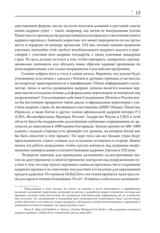 13

двустороннем форуме, мы по заслугам получаем длинный и растущий список
новых ядерных угроз — таких, например, как ничем не вынужденные усилия
Пакистана по производству расщепляющихся материалов и увеличению своего
ядерного арсенала с бешеной скоростью, что может передвинуть его на третье
место в иерархии по размеру арсеналов. XXI век, полный новыми ядерными
угрозами, наподобие этой, требует всеобъемлющего ядерного диалога и пере-
говоров с участием всех ядерных государств, а также ключевых неядерных
стран. Их цель должна состоять в том, чтобы перекрыть, заморозить, пропор-
ционально уменьшить или обуздать иным образом ядерные программы по
всем направлениям, а не только американские и российские программы.
    Сложно собрать всех к столу в самом начале. Вероятно, эти усилия будут
успешными, если начать с диалога с Китаем и другими странами, в частности,
по вопросам транспарентности и верификации. Обмен информацией о коли-
честве, типах и местах размещения ядерных запасов является важным пер-
вым шагом в создании основы для формальных переговоров по контролю над
вооружениями6. Согласованные действия Соединенных Штатов и России мог-
ли бы постепенно превратить такой диалог в официальные переговоры с уча-
стием ядерных стран, не являющихся участниками ДНЯО (Индия, Пакистан,
Израиль), а также Китая и других членов официальной ядерной пятерки Р-5
(США, Великобритания, Франция, Россия). Лидерство России и США в этой
области было бы подкреплено дальнейшими глубокими сокращениями их ар-
сеналов до максимума в 1000 единиц боезарядов. Запасы оружия по 500–1000
единиц с каждой стороны есть примерно тот уровень, на котором Китай мог
бы быть вовлечен в этот процесс. По мере того, как все больше стран будут
присоединяться, станет сложнее для остальных оставаться в стороне. Важно
начать эту работу немедленно, чтобы сделать контроль над ядерными воору-
жениями универсальным и соответствующим ядерным угрозам в XXI веке.
    Четвертая причина для проведения дальнейших иллюстративных ша-
гов по двустороннему и многостороннему контролю над вооружениями со-
стоит в том, что мир тратит огромные суммы на производство и сохранение
ядерного оружия и на смягчение последствий его наличия для окружающей
среды и здоровья. По оценкам Global Zero, эта сумма превысит один трилли-
он долларов в течение ближайших 10 лет7. В период глобального экономиче-

    6
       Предложения в этом докладе по ответу на вызовы в части мониторинга и верификации
включают дальнейшее укрепление инспекций на местах и разработку новых технических методов для
проверки наличия самих боеголовок без раскрытия чувствительной информации об их устройстве.
Мы полагаем, что сегодняшний и ожидаемый рост возможностей мониторинга будет достаточным,
чтобы обеспечить способность сторон проверять соблюдение условий многосторонних сокращений и
понижения готовности ядерных сил, предложенных здесь.
    7
       Bruce G. Blair and Matthew A. Brown, «Nuclear Weapons Cost Study» («Исследование стоимости
ядерного оружия»), Global Zero, технический доклад, июнь 2011.
 