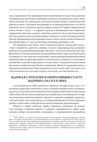 15

пуск, переданного без предварительного оповещения и подготовки, расчеты
в американских подземных командных пунктах и на подводных лодках будут
иметь лишь две (2) и двенадцать (12) минут соответственно, чтобы выпустить
ракеты из шахт и пусковых контейнеров в их тридцатиминутный, или более
короткий, полет к целям на другой стороне планеты. В мирное время ракеты
всегда готовы к пуску — в варианте шахтного базирования они вооружены,
заправлены, нацелены и начнут стартовать сразу же после получения корот-
кой последовательности компьютерных сигналов от своих боевых расчетов.
Ракеты, базирующиеся на подводных лодках, почти так же готовы. Готовность
российских ракет к столь же быстрым операциям примерно та же.
    По-прежнему существуют, хотя и невысокие, риски запуска ракет вслед-
ствие случайности, просчета, ошибки, ложного предупреждения, неверного
решения или несанкционированных действий8. Результаты были бы катастро-
фическими. С учетом окончания холодной войны имеет смысл положить конец
оставшейся от нее практике подготовки к развязыванию крупномасштабной
ядерной войны по предупреждению в течение минут. Готовность к пуску ракет
должна быть снижена и приведена в соответствие с текущими политическими
реалиями в американо-российских отношениях. Время на предупреждение и
принятие решения может быть увеличено до нескольких дней, а не минут, для
стратегических сил, и до дней и недель, а не часов, для тактических сил.

  ЯДЕРНАЯ СТРАТЕГИЯ И ОПЕРАТИВНЫЙ СТАТУС
           ЯДЕРНЫХ СИЛ В XXI ВЕКЕ
    Для безопасности США требуется стратегия, которая имеет дело с из-
менением характера глобальных угроз и новыми приоритетами, возникаю-
щими как следствие этого изменения. Риск ядерного противостояния между
США и Россией или Китаем принадлежит прошлому, а не будущему, в то вре-
мя как распространение ядерного оружия и ядерный терроризм представ-
ляют реальные и растущие риски, и их предотвращение или аннулирование
требует глобального сотрудничества между бывшими противниками.
    Переход к новой стратегии требует коренного изменения по множе-
ству векторов: смещение акцента с ядерного сдерживания на общее сдер-
живание набора инструментов, находящихся в распоряжении враждебных

     8
        Мы считаем, что эти риски в незначительной степени угрожают несанкционированным пуском
ракет. Это крайне маловероятно с учетом имеющихся систем защиты в ядерных силах США и России,
хотя риск будет расти в случае кризисного распространения ядерного оружия, в частности российского
тактического ядерного оружия. Несанкционированное использование также является серьезной
проблемой в сценариях, связанных с захватом ядерного оружия террористами, и для сценариев с
участием третьих стран, таких как Пакистан, чьи организационные и технические меры защиты могут
оказаться неадекватными.
 