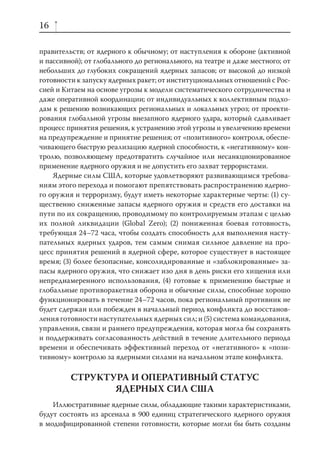 16

правительств; от ядерного к обычному; от наступления к обороне (активной
и пассивной); от глобального до регионального, на театре и даже местного; от
небольших до глубоких сокращений ядерных запасов; от высокой до низкой
готовности к запуску ядерных ракет; от институциональных отношений с Рос-
сией и Китаем на основе угрозы к модели систематического сотрудничества и
даже оперативной координации; от индивидуальных к коллективным подхо-
дам к решению возникающих региональных и локальных угроз; от проекти-
рования глобальной угрозы внезапного ядерного удара, который сдавливает
процесс принятия решения, к устранению этой угрозы и увеличению времени
на предупреждение и принятие решения; от «позитивного» контроля, обеспе-
чивающего быструю реализацию ядерной способности, к «негативному» кон-
тролю, позволяющему предотвратить случайное или несанкционированное
применение ядерного оружия и не допустить его захват террористами.
    Ядерные силы США, которые удовлетворяют развивающимся требова-
ниям этого перехода и помогают препятствовать распространению ядерно-
го оружия и терроризму, будут иметь некоторые характерные черты: (1) су-
щественно сниженные запасы ядерного оружия и средств его доставки на
пути по их сокращению, проводимому по контролируемым этапам с целью
их полной ликвидации (Global Zero); (2) пониженная боевая готовность,
требующая 24–72 часа, чтобы создать способность для выполнения насту-
пательных ядерных ударов, тем самым снимая сильное давление на про-
цесс принятия решений в ядерной сфере, которое существует в настоящее
время; (3) более безопасные, консолидированные и «заблокированные» за-
пасы ядерного оружия, что снижает изо дня в день риски его хищения или
непреднамеренного использования, (4) готовые к применению быстрые и
глобальные противоракетная оборона и обычные силы, способные хорошо
функционировать в течение 24–72 часов, пока региональный противник не
будет сдержан или побежден в начальный период конфликта до восстанов-
ления готовности наступательных ядерных сил; и (5) система командования,
управления, связи и раннего предупреждения, которая могла бы сохранять
и поддерживать согласованность действий в течение длительного периода
времени и обеспечивать эффективный переход от «негативного» к «пози-
тивному» контролю за ядерными силами на начальном этапе конфликта.

         СТРУКТУРА И ОПЕРАТИВНЫЙ СТАТУС
                ЯДЕРНЫХ СИЛ США
    Иллюстративные ядерные силы, обладающие такими характеристиками,
будут состоять из арсенала в 900 единиц стратегического ядерного оружия
в модифицированной степени готовности, которые могли бы быть созданы
 