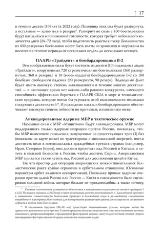 17

в течение десяти (10) лет (к 2022 году). Половина этих сил будет развернута,
а остальные — храниться в резерве9. Развернутые силы с 450 боеголовками
будут находиться в пониженной готовности, которая требует небольшого ко-
личества дней (24–72 часа), чтобы подготовить ракеты к пуску. Большинство
из 450 резервных боеголовок могут быть взяты из хранилищ и загружены на
носители в течение периода от нескольких недель до нескольких месяцев.

                ПЛАРБ «Трайдент» и бомбардировщики В-2
    Эти воображаемые силы будут состоять из десяти (10) подводных лодок
«Трайдент», вооруженных 720 стратегическими боеголовками (360 развер-
нутых, 360 в резерве), и 18 (восемнадцати) бомбардировщиков В-2 со 180
бомбами свободного падения (90 развернуто, 90 резерв). Подводный флот
будет иметь высокую степень выживаемости в течение многих десятиле-
тий — в настоящее время нет какого-либо равного конкурента, имеющего
способность эффективно бороться с ПЛАРБ США в море и технологиче-
ские прорывы, которые могли бы угрожать этой выживаемости несколько
следующих десятилетий10. И подводные лодки, и бомбардировщики обеспе-
чивают высокую степень гибкости по причинам, изложенным ниже.

       Ликвидированные ядерные МБР и тактическое оружие
    Наземные силы с МБР «Минитмен» будут ликвидированы. МБР могут
поддерживать только ядерные операции против России, поскольку, что-
бы МБР нынешнего поколения, запущенные из существующих трех (3) баз
(показаны на карте ниже) по траекториям с минимальной энергией, могли
достигать цели в потенциальных враждебных третьих странах (например,
Иран, Северная Корея), они должны пролетать над Россией и Китаем, и ле-
теть в опасной близости к России, чтобы достичь Сирии. Американским
МБР придется также лететь над Россией для достижения целей в Китае.
    Так что простор для операций американских межконтинентальных бал-
листических ракет крайне ограничен в орбитальном отношении. (Основные
параметры орбит являются несекретными). Поскольку прямые ядерные опе-
рации против одной России или России — Китая в совокупности были сцена-
риями холодной войны, которые больше не правдоподобны, а также потому,
      9
         Сегодня соотношение развернутых боеголовок к находящимся в резерве составляет примерно 1
к 2,25. По нашим оценкам, к 2022 году станет возможным достичь соотношения 1:1. Дальнейший прогресс
в повышении совместимости боеголовок приведет в ближайшие годы к дальнейшему сокращению
потребности в резервных боеголовках для копирования развернутых арсеналов и защиты от системного
дефекта в любом типе боеголовки.
    10
       В отдаленном будущем (30–50 лет) существуют потенциальные угрозы, которые могли бы
драматически изменить этот прогноз. Главной среди них является перспектива того, что утонченные датчики,
связанные с суперкомпьютерами с продвинутой фильтрацией данных, смогут в достаточной степени стирать
маскирующие факторы океанской среды и выявлять подводные лодки.
 