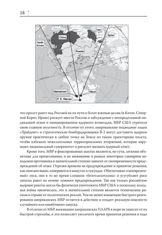 18




что пролет ракет над Россией на их пути к более южным целям (в Китае, Север-
ной Корее, Иране) рискует ввести Россию в заблуждение с неопределенной ин-
дикацией атаки и инициированием ядерного возмездия, МБР США утратили
свою главную полезность. В отличие от этого, американские подводные лодки
«Трайдент» и стратегические бомбардировщики В-2 могут доставить ядерное
оружие практически в любую точку на Земле по таким траекториям полета,
чтобы избежать нежелательных территориальных вторжений, которые нару-
шают национальный суверенитет и рискуют вызвать ядерный ответ.
     Кроме того, МБР в фиксированных шахтах являются, по сути, легкими объ-
ектами для прицеливания, и их выживание в рамках некоторых сценариев на-
падения противника в значительной степени зависит от своевременности преду-
преждения об атаке. Отрезки времени на предупреждение и принятие решения,
как описано выше, измеряются в минутах и секундах. Обеспечивая «своевремен-
ный» пуск, они в то же время слишком «безотлагательны» и усугубляют риск
запуска ракет на основе ложного предупреждения. Так как только российские
ядерные ракеты могли бы физически уничтожить МБР США и поскольку холод-
ная война закончилась, это в значительной степени является техническим ри-
ском в отрыве от политических реалий. Тем не менее концепция быстрого реаги-
рования американских МБР остается в действии и создает реальную опасность
случайного или ошибочного запуска.
     В отличие от МБР, выживание американских ПЛАРБ в море не зависит от их
быстрой стрельбы, и это позволяет увеличить время принятия решения в ходе
 