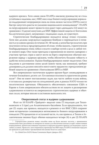 19

ядерного кризиса. Хотя линии связи ПЛАРБ к высшему руководству не столь
устойчивы и надежны, как у МБР, они в ходе боевого патрулирования нормаль-
но поддерживают непрерывную связь на очень низких частотах (ОНЧ) и могут
быстро запустить ракеты по указанию национального командования11. ПЛАРБ
на патрулировании может провести пуск ракет через двенадцать (12) минут по
сравнению с 2 (двумя) минутами для МБР. Эффективной защиты от боеголовок
баллистических ракет, запущенных с подводных лодок, не существует.
     Стратегические бомбардировщики находятся между этими стульями.
Хотя они должны загружаться ядерными бомбами и переводиться в готов-
ность в условиях кризиса (в течение 24–48 часов), а затем быстро взлетать при
получении сигнала предупреждения об атаке, чтобы выжить, стратегические
бомбардировщики очень гибки в полете в выборе путей к цели в любой точ-
ке земного шара. Они также пригодны к применению во многих сценариях с
участием третьих стран и могут нести на борту смертоносное обычное воо-
ружение наряду с ядерным оружием, чтобы обеспечить большие гибкость и
удобство использования. Однако бомбардировщики имеют недостатки. Они
медленны в достижении своих целей (много часов, как минимум), требуют
дозаправки для дальних миссий и могут иметь трудности с преодолением ру-
бежей защиты по сравнению с боеголовками БРПЛ и МБР.
     Все американское тактическое ядерное оружие будет ликвидировано в
течение ближайших десяти лет. Его военная полезность практически равна
нулю12. Оно не имеет поставленных задач, как части любого плана войны,
и оставалось развернутым на сегодняшний день в рамках НАТО только по
политическим причинам. Обязанность обеспечивать союзников США в
Европе и Азии американским обязательством по их защите и расширению
сдерживания останется на американских стратегических ядерных и обыч-
ных силах, которые вполне в состоянии выполнять это.

                Оперативный статус и ядерное сдерживание
    Флот из 10 ПЛАРБ «Трайдент» выделит семь (7) подлодок для Тихоо-
кеанского и 3 (три) для Атлантического бассейнов. Если предположить, что
две (2) лодки, как правило, находятся в ремонте и что ВМС США сохранят
свою исторически сложившуюся интенсивность боевого патрулирования в
семьдесят (70) процентов от остальной части, то, как правило, в Тихом и Ат-
лантическом океанах будут обычно находиться четыре (4) и две (2) ПЛАРБ
    11
       Стремительное развитие новых способов связи на более высоких частотах с применением
специальных буев, рассеянных по поверхности океана для обеспечения контакта пларб с вышестоящим
командованием, значительно повышает надежность передачи пускового приказа для подводных лодок в
любых условиях. Прошлого, ясно очерченного преимущества МБР перед ПЛАРБ в отношении передачи
им приказов по действиям в чрезвычайной обстановке более не существует.
   12
        См. Global Zero NATO-Russia Commission Report, февраль 2012.
 