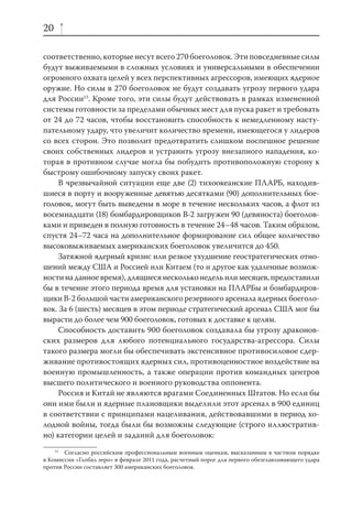 20

соответственно, которые несут всего 270 боеголовок. Эти повседневные силы
будут выживаемыми в сложных условиях и универсальными в обеспечении
огромного охвата целей у всех перспективных агрессоров, имеющих ядерное
оружие. Но силы в 270 боеголовок не будут создавать угрозу первого удара
для России13. Кроме того, эти силы будут действовать в рамках измененной
системы готовности за пределами обычных мест для пуска ракет и требовать
от 24 до 72 часов, чтобы восстановить способность к немедленному насту-
пательному удару, что увеличит количество времени, имеющегося у лидеров
со всех сторон. Это позволит предотвратить слишком поспешное решение
своих собственных лидеров и устранить угрозу внезапного нападения, ко-
торая в противном случае могла бы побудить противоположную сторону к
быстрому ошибочному запуску своих ракет.
     В чрезвычайной ситуации еще две (2) тихоокеанские ПЛАРБ, находив-
шиеся в порту и вооруженные девятью десятками (90) дополнительных бое-
головок, могут быть выведены в море в течение нескольких часов, а флот из
восемнадцати (18) бомбардировщиков В-2 загружен 90 (девяноста) боеголов-
ками и приведен в полную готовность в течение 24–48 часов. Таким образом,
спустя 24–72 часа на дополнительное формирование сил общее количество
высоковыживаемых американских боеголовок увеличится до 450.
     Затяжной ядерный кризис или резкое ухудшение геостратегических отно-
шений между США и Россией или Китаем (то и другое как удаленные возмож-
ности на данное время), длящиеся несколько недель или месяцев, предоставили
бы в течение этого периода время для установки на ПЛАРБы и бомбардиров-
щики В-2 большой части американского резервного арсенала ядерных боеголо-
вок. За 6 (шесть) месяцев в этом периоде стратегический арсенал США мог бы
вырасти до более чем 900 боеголовок, готовых к доставке к целям.
     Способность доставить 900 боеголовок создавала бы угрозу драконов-
ских размеров для любого потенциального государства-агрессора. Силы
такого размера могли бы обеспечивать экстенсивное противосиловое сдер-
живание противостоящих ядерных сил, противоценностное воздействие на
военную промышленность, а также операции против командных центров
высшего политического и военного руководства оппонента.
     Россия и Китай не являются врагами Соединенных Штатов. Но если бы
они ими были и ядерные плановщики выделили этот арсенал в 900 единиц
в соответствии с принципами нацеливания, действовавшими в период хо-
лодной войны, тогда были бы возможны следующие (строго иллюстратив-
но) категории целей и заданий для боеголовок:
    13
       Согласно российским профессиональным военным оценкам, высказанным в частном порядке
в Комиссии «Глобал зеро» в феврале 2011 года, расчетный порог для первого обезглавливающего удара
против России составляет 300 американских боеголовок.
 