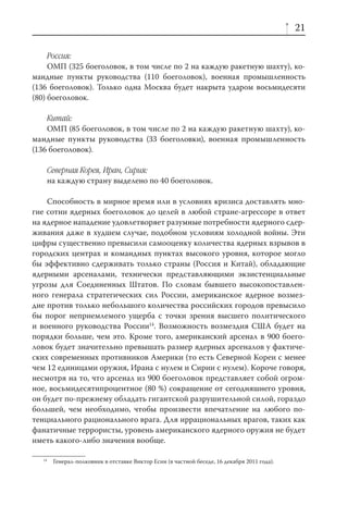 21

     Россия:
     ОМП (325 боеголовок, в том числе по 2 на каждую ракетную шахту), ко-
мандные пункты руководства (110 боеголовок), военная промышленность
(136 боеголовок). Только одна Москва будет накрыта ударом восьмидесяти
(80) боеголовок.

    Китай:
    ОМП (85 боеголовок, в том числе по 2 на каждую ракетную шахту), ко-
мандные пункты руководства (33 боеголовки), военная промышленность
(136 боеголовок).

        Северная Корея, Иран, Сирия:
        на каждую страну выделено по 40 боеголовок.

    Способность в мирное время или в условиях кризиса доставлять мно-
гие сотни ядерных боеголовок до целей в любой стране-агрессоре в ответ
на ядерное нападение удовлетворяет разумные потребности ядерного сдер-
живания даже в худшем случае, подобном условиям холодной войны. Эти
цифры существенно превысили самооценку количества ядерных взрывов в
городских центрах и командных пунктах высокого уровня, которое могло
бы эффективно сдерживать только страны (Россия и Китай), обладающие
ядерными арсеналами, технически представляющими экзистенциальные
угрозы для Соединенных Штатов. По словам бывшего высокопоставлен-
ного генерала стратегических сил России, американское ядерное возмез-
дие против только небольшого количества российских городов превысило
бы порог неприемлемого ущерба с точки зрения высшего политического
и военного руководства России14. Возможность возмездия США будет на
порядки больше, чем это. Кроме того, американский арсенал в 900 боего-
ловок будет значительно превышать размер ядерных арсеналов у фактиче-
ских современных противников Америки (то есть Северной Кореи с менее
чем 12 единицами оружия, Ирана с нулем и Сирии с нулем). Короче говоря,
несмотря на то, что арсенал из 900 боеголовок представляет собой огром-
ное, восьмидесятипроцентное (80 %) сокращение от сегодняшнего уровня,
он будет по-прежнему обладать гигантской разрушительной силой, гораздо
большей, чем необходимо, чтобы произвести впечатление на любого по-
тенциального рационального врага. Для иррациональных врагов, таких как
фанатичные террористы, уровень американского ядерного оружия не будет
иметь какого-либо значения вообще.

   14
         Генерал-полковник в отставке Виктор Есин (в частной беседе, 16 декабря 2011 года).
 