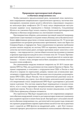 22

              Приращение противоракетной обороны
                  и обычных вооруженных сил
    Чтобы уменьшить предполагаемый риск, вызванный этим значитель-
ным сокращением американского стратегического арсенала, частично ком-
пенсировать снижение охвата целей и обеспечить страхующую «подушку»
на начальную фазу конфликта (24–72 часа), когда американские наступа-
тельные ядерные силы переводятся в боевую готовность, Соединенные
Штаты и их союзники будут искать защиты у бдительной противоракетной
обороны и обычных вооруженных сил постоянной готовности.
    Противоракетная оборона, дополненная пассивной защитой (например,
укрепление существующих и создание новых убежищ), могла бы явиться осо-
бенно эффективным средством в течение вышеупомянутых 24–72 часов при
сдерживании или разгроме региональных противников, таких как Иран или
Северная Корея, и террористов. Такое ограниченное по времени требование
должно снизить нагрузку на систему ПРО по перехвату максимального ко-
личества наступательных ракет, которые противник может запустить в этот
период — оно определяется с учетом общего количества пусковых установок
и времени перезагрузки каждой из них в течение этих 24–72 часов. Противо-
ракетной обороне не придется иметь дело с каждой ракетой из запасов про-
тивника — только с теми, которые могли быть запущены в течение этого на-
чального этапа конфликта.
    Эта уменьшенная нагрузка позволит сократить на 10–50 % такую про-
грамму ПРО на ТВД, как адаптивная система защиты Европы от Ирана. Ука-
занное сокращение, в сочетании с сотрудничеством США и России в этой
области и мерами по укреплению доверия, такими как установление при-
легающих к территории России 100-мильных зон отчуждения для разверты-
вания ПРО США, убедит Россию, что ее стратегические ракетные силы не
будут поставлены под угрозу. Для обеспечения дополнительной уверенно-
сти оперативный статус американской ПРО будет адаптирован к реальной
угрозе в регионе. Эта система защиты будет переводиться в полную готов-
ность, если и когда соразмерно материализовались иранская или северо-
корейская угрозы. Россия и Китай получат полное уведомление, если ПРО
США была приведена в боевую готовность.
    Эта стратегия на ТВД будет подкреплена за счет современных американ-
ских обычных вооружений, точность доставки которых позволяет уменьшить
роль ядерного оружия в охвате базы целей. Быстрый рост летальной способ-
ности обычных вооруженных сил, достигнутый в последние годы, позволяет
им угрожать разрушением хорошо укрепленных целей (в том числе ракетных
шахт с защитой до 1000 фунтов на квадратный дюйм — psi). Этот техноло-
гический прогресс реализуется в возможность использования обычных сил,
 