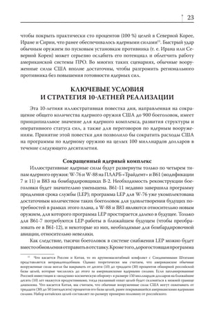 23

чтобы покрыть практически сто процентов (100 %) целей в Северной Корее,
Иране и Сирии, что ранее обеспечивалось ядерными силами15. Быстрый удар
обычным оружием по пусковым установкам противника (т. е. Ирана или Се-
верной Кореи) может серьезно ослабить его потенциал и облегчить работу
американской системы ПРО. Во многих таких сценариях, обычные воору-
женные силы США вполне достаточны, чтобы разгромить регионального
противника без повышения готовности ядерных сил.

                  КЛЮЧЕВЫЕ УСЛОВИЯ
           И СТРАТЕГИЯ 10ЛЕТНЕЙ РЕАЛИЗАЦИИ
    Эта 10-летняя иллюстративная повестка дня, направленная на сокра-
щение общего количества ядерного оружия США до 900 боеголовок, имеет
принципиальное значение для ядерного комплекса, развития структуры и
оперативного статуса сил, а также для переговоров по ядерным вооруже-
ниям. Принятие этой повестки дня позволило бы сократить расходы США
на программы по ядерному оружию на целых 100 миллиардов долларов в
течение следующего десятилетия.

                        Сокращенный ядерный комплекс
    Иллюстративные ядерные силы будут развернуты только по четырем ти-
пам ядерного оружия: W-76 и W-88 на ПЛАРБ «Трайдент» и B61 (модификации
7 и 11) и B83 на бомбардировщиках В-2. Необходимость реконструкции бое-
головки будет значительно уменьшена. B61-11 недавно завершила программу
продления срока службы (LEP); программа LEP для W-76 уже укомплектована
достаточным количеством таких боеголовок для удовлетворения будущих по-
требностей в рамках этого плана, а W-88 и B83 являются относительно новым
оружием, для которого программа LEP простирается далеко в будущее. Только
для B61-7 потребуются LEP-работы в ближайшем будущем (чтобы преобра-
зовать ее в B61-12), и некоторые из них, необходимые для бомбардировочной
авиации, относительно невелики.
    Как следствие, тысячи боеголовок в системе снабжения LEP можно будет
вместо обновления отправить в отставку. Кроме того, дорогостоящая программа
    15
        Что касается России и Китая, то их крупномасштабный конфликт с Соединенными Штатами
представляется неправдоподобным. Однако теоретически мы считаем, что американские обычные
вооруженные силы могли бы накрывать от десяти (10) до тридцати (30) процентов обширной российской
базы целей, которые числились до этого за американскими ядерными силами. Если запланированные
Россией инвестиции в «воздушно-космическую оборону» в размере 150 миллиардов долларов на ближайшие
десять (10) лет окажутся продуктивными, тогда указанный охват целей будет склоняться к нижней границе
диапазона. Что касается Китая, мы считаем, что обычные вооруженные силы США могут охватывать от
тридцати (30) до 50 (пятидесяти) процентов его базы целей, ранее покрывавшейся американскими ядерными
силами. Набор китайских целей составляет по размеру примерно половину от российского.
 