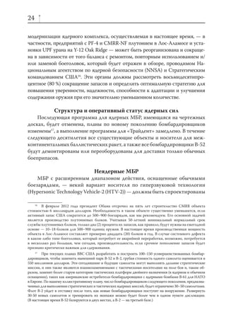 24

модернизации ядерного комплекса, осуществляемая в настоящее время, — в
частности, предприятий с PF-4 и CMRR-NF плутонием в Лос-Аламосе и уста-
новки UPF урана на Y-12 Oak Ridge — может быть реорганизована и сокраще-
на в зависимости от того баланса с ремонтом, повторным использованием и/
или заменой боеголовок, который будет отражен в обзоре, проводимом На-
циональным агентством по ядерной безопасности (NNSA) и Стратегическим
командованием США16. Эти органы должны рассмотреть восьмидесятипро-
центное (80 %) сокращение запасов и определить оптимальную стратегию для
повышения уверенности, надежности, способности к адаптации и улучшения
содержания оружия при его значительно уменьшенном количестве.

               Структура и оперативный статус ядерных сил
    Последующая программа для ядерных МБР, имеющаяся на чертежных
досках, будет отменена, планы по новому поколению бомбардировщиков
изменены17, а выполнение программы для «Трайдент» замедлено. В течение
следующего десятилетия все существующие объекты и носители для меж-
континентальных баллистических ракет, а также все бомбардировщики В-52
будут демонтированы или переоборудованы для доставки только обычных
боеприпасов.

                                     Неядерные МБР
    МБР с расширенным диапазоном действия, оснащенные обычными
боезарядами, — некий вариант носителя по гиперзвуковой технологии
(Hypersonic Technology Vehicle-2 (HTV-2)) — должны быть спроектированы

    16
       В феврале 2012 года президент Обама отсрочил на пять лет строительство CMRR объекта
стоимостью 6 миллиардов долларов. Необходимость в таком объекте существенно уменьшится, если
активный запас США сократится до 500–900 боезарядов, как мы рекомендуем. Его основной задачей
является производство плутониевых блоков. Учитывая 50-летний минимальный нормальный срок
службы плутониевых блоков, только два (2) процента их запасов, как правило, будут нужны на ежегодной
основе — 10–18 блоков для 500–900 единиц оружия. В настоящее время производственная мощность
объекта в Лос-Аламосе составляет примерно двадцать (20) блоков в год. В случае системного дефекта
в каком-либо типе боеголовки, который потребует ее аварийной переработки, возможно, потребуется
в несколько раз большая, чем сегодня, производительность, если срочное пополнение запасов будет
признано критически важным для сдерживания.
     17
        При текущих планах ВВС США разработать и построить 100–150 усовершенствованных бомбар-
дировщиков, чтобы заменить нынешний парк B-52 и B-2, грубая стоимость одного самолета оценивается в
550 миллионов долларов. Эти сегодняшние и будущие самолеты могут выполнять дальние стратегические
миссии, и они также являются взаимозаменяемыми с тактическими носителями на поле боя и, таким об-
разом, заменят более старую категорию тактических платформ двойного назначения (в ядерном и обычном
оснащении), таких как американские истребители-бомбардировщики с ядерными бомбами B-61 для НАТО
в Европе. По нашему иллюстративному плану, число бомбардировщиков следующего поколения, предназна-
ченных для выполнения стратегических и тактических ядерных миссий, будет ограничено 30–50 самолетами.
Флот B-2 уйдет в отставку после того, как новые бомбардировщики поступят на вооружение. Развернуть
30-50 новых самолетов и тренировать их экипажи можно будет более чем в одном пункте дислокации.
(В настоящее время B-52 базируются в двух местах, а B-2 — на третьей базе.)
 