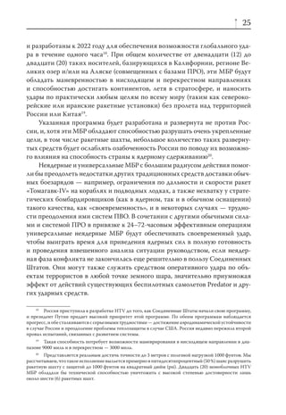 25

и разработаны к 2022 году для обеспечения возможности глобального уда-
ра в течение одного часа18. При общем количестве от двенадцати (12) до
двадцати (20) таких носителей, базирующихся в Калифорнии, регионе Ве-
ликих озер и/или на Аляске (совмещенных с базами ПРО), эти МБР будут
обладать маневренностью в нисходящем и перекрестном направлениях
и способностью достигать континентов, летя в стратосфере, и наносить
удары по практически любым целям по всему миру (таким как североко-
рейские или иранские ракетные установки) без пролета над территорией
России или Китая19.
    Указанная программа будет разработана и развернута не против Рос-
сии, и, хотя эти МБР обладают способностью разрушать очень укрепленные
цели, в том числе ракетные шахты, небольшое количество таких разверну-
тых средств будет ослаблять озабоченность России по поводу их возможно-
го влияния на способность страны к ядерному сдерживанию20.
    Неядерные и универсальные МБР с большим радиусом действия помог-
ли бы преодолеть недостатки других традиционных средств доставки обыч-
ных боезарядов — например, ограничения по дальности и скорости ракет
«Томагавк-IV» на кораблях и подводных лодках, а также нехватку у страте-
гических бомбардировщиков (как в ядерном, так и в обычном оснащении)
такого качества, как «своевременность», и в некоторых случаях — трудно-
сти преодоления ими систем ПВО. В сочетании с другими обычными сила-
ми и системой ПРО в привязке к 24–72-часовым эффективным операциям
универсальные неядерные МБР будут обеспечивать своевременный удар,
чтобы выиграть время для приведения ядерных сил в полную готовность
и проведения взвешенного анализа ситуации руководством, если неядер-
ная фаза конфликта не закончилась еще решительно в пользу Соединенных
Штатов. Они могут также служить средством оперативного удара по объ-
ектам террористов в любой точке земного шара, значительно приумножая
эффект от действий существующих беспилотных самолетов Predator и дру-
гих ударных средств.

    18
        Россия приступила к разработке HTV до того, как Соединенные Штаты начали свою программу,
и президент Путин придает высокий приоритет этой программе. По обеим программам наблюдается
прогресс, и обе сталкиваются с серьезными трудностями — достижение аэродинамической устойчивости
в случае России и преодоление проблемы теплозащиты в случае США. Россия недавно пережила второй
провал испытаний, связанных с развитием системы.
    19
        Такая способность потребует возможности маневрирования в нисходящем направлении в диа-
пазоне 9000 миль и в перекрестном — 3000 миль.
    20
       Представляется реальным достичь точности до 3 метров с полезной нагрузкой 1000 фунтов. Мы
рассчитываем, что такое исполнение выльется примерно в пятидесятипроцентный (50 %) шанс разрушить
ракетную шахту с защитой до 1000 фунтов на квадратный дюйм (psi). Двадцать (20) моноблочных HTV
МБР обладали бы технической способностью уничтожить с высокой степенью достоверности лишь
около шести (6) ракетных шахт.
 