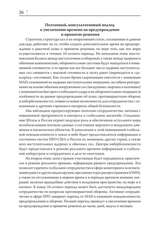 26

                Поэтапный, консультативный подход
             к увеличению времени на предупреждение
                       и принятие решения
     Стратегия, структура сил и их оперативный статус, изложенные в данном
докладе, работают на то, чтобы создать дополнительное время на предупре-
ждение о ракетной атаке и принятие решения, по мере того, как эти меры
осуществляются в течение 10-летнего периода. На начальном этапе восста-
новления баланса между наступлением и обороной, а также между ядерным и
обычным компонентами, оборонительные системы будут находиться в повы-
шенной готовности, в то время как все большее число ядерных наступатель-
ных сил снимается с высокой готовности к пуску ракет (переводится в «де-
алертед» состояние). Как только бремя сдерживания сместится с концепции
MAD, основанной на ядерных наступательных операциях, на гибкое реагиро-
вание на основе обычных вооруженных сил (воздушных, морских и наземных)
с компонентом быстрого глобального удара и на оборонительные операции (в
особенности на раннее предупреждение об атаке, противоракетную оборону
и кибербезопасность), появятся новые возможности для сотрудничества с со-
юзниками и другими странами в интересах общей безопасности.
     Мы наблюдаем прогрессирующее поэтапно сотрудничество, начиная с
повышенной прозрачности и контроля в глобальном масштабе. Соединен-
ные Штаты и Россия играют ведущую роль в обеспечении остального мира
всеобъемлющим потоком данных о состоянии морского и воздушного дви-
жения и космических объектов. В дополнение к этой повышенной глобаль-
ной осведомленности о земле и небе будет предоставляться информация о
состоянии систем ПРО США и России (и, возможно, других стран), а также
всех наступательных ядерных и обычных сил. Центры кибербезопасности
будут предоставлять в режиме реального времени информацию о глобаль-
ной киберугрозе и сотрудничать в деле ее смягчения.
     На втором этапе, всем странам-участницам будет передаваться, практиче-
ски в режиме реального времени, информация раннего предупреждения. Это
позволит укрепить глобальное сотрудничество в сфере мониторинга за испыта-
ниями ракет и других видов оружия, при оценке угроз распространения (ОМП),
а также по отслеживанию в мирное время и в периоды кризисов военных опе-
раций, включая враждебные действия в воздушном пространстве, на море и в
космосе. К концу 10-летнего периода может быть достигнуто международное
сотрудничество по вопросам противоракетной обороны. Активное сотрудни-
чество в сфере ПРО завершит переход от MAD к взаимной осведомленности,
предупреждению и обороне. Полный переход приведет к увеличению времени
на предупреждение и принятие решения до часов, дней, недель и месяцев.
 