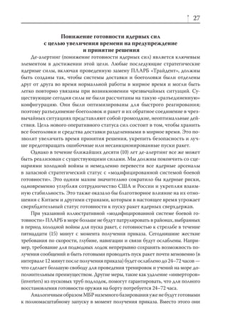 27

               Понижение готовности ядерных сил
         с целью увеличения времени на предупреждение
                      и принятие решения
     Де-алертинг (понижение готовности ядерных сил) является ключевым
элементом в достижении этой цели. Любые последующие стратегические
ядерные силы, включая проведенную замену ПЛАРБ «Трайдент», должны
быть созданы так, чтобы системы доставки и боеголовки были отделены
друг от друга во время нормальной работы в мирное время и могли быть
легко повторно увязаны при возникновении чрезвычайных ситуаций. Су-
ществующие сегодня силы не были рассчитаны на такую «разъединенную»
конфигурацию. Они были оптимизированы для быстрого реагирования;
поэтому разъединение боеголовок и ракет и их обратное соединение в чрез-
вычайных ситуациях представляют собой громоздкие, неоптимальные дей-
ствия. Цель нового оперативного статуса сил состоит в том, чтобы хранить
все боеголовки и средства доставки разделенными в мирное время. Это по-
зволит увеличить время принятия решения, укрепить безопасность и луч-
ше предотвращать ошибочные или несанкционированные пуски ракет.
     Однако в течение ближайших десяти (10) лет де-алертинг все же может
быть реализован с существующими силами. Мы должны покончить со сце-
нариями холодной войны и немедленно перевести все ядерные арсеналы
в запасной стратегический статус с «модифицированной системой боевой
готовности». Это одним махом значительно сократило бы ядерные риски,
одновременно углубляя сотрудничество США и России и укрепляя взаим-
ную стабильность. Это также оказало бы благотворное влияние на их отно-
шения с Китаем и другими странами, которым в настоящее время угрожает
сверхбдительный статус готовности к пуску ракет ядерных сверхдержав.
     При указанной иллюстративной «модифицированной системе боевой го-
товности» ПЛАРБ в море больше не будут патрулировать в районах, выбранных
в период холодной войны для пуска ракет, с готовностью к стрельбе в течение
пятнадцати (15) минут с момента получения приказа. Сегодняшние жесткие
требования по скорости, глубине, навигации и связи будут ослаблены. Напри-
мер, требование для подводных лодок непрерывно сохранять возможность по-
лучения сообщений и быть готовыми проводить пуск ракет почти мгновенно (в
интервале 12 минут после получения приказа) будет ослаблено до 24–72 часов —
что сделает большую свободу для проведения тренировок и учений на море до-
полнительным преимуществом. Другие меры, такие как удаление «инверторов»
(inverters) из пусковых труб подлодок, помогут гарантировать, что для полного
восстановления готовности оружия на борту потребуется 24–72 часа.
     Аналогичным образом МБР наземного базирования уже не будут готовыми
к полномасштабному запуску в момент получения приказа. Вместо этого они
 