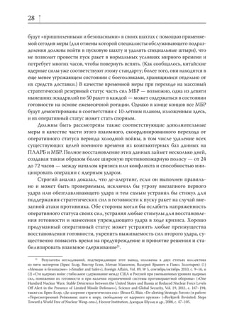 28

будут «пришпиленными и безопасными» в своих шахтах с помощью применяе-
мой сегодня меры (для отмены которой специалисты обслуживающего подраз-
деления должны войти в пусковую шахту и удалить специальные штыри), что
не позволит провести пуск ракет в нормальных условиях мирного времени и
потребует многих часов, чтобы повернуть вспять. (Как сообщалось, китайские
ядерные силы уже соответствуют этому стандарту; более того, они находятся в
еще менее угрожающем состоянии с боеголовками, хранящимися отдельно от
их средств доставки.) В качестве временной меры при переходе на массовый
стратегический резервный статус часть сил МБР — возможно, одна из девяти
нынешних эскадрилий по 50 ракет в каждой — может содержаться в состоянии
готовности на основе ежемесячной ротации. Однако в конце концов все МБР
будут демонтированы в соответствии с 10-летним планом, изложенным здесь,
и их оперативный статус может стать спорным.
    Должны быть рассмотрены также соответствующие дополнительные
меры в качестве части этого взаимного, скоординированного перехода от
оперативного статуса периода холодной войны, в том числе удаление всех
существующих целей военного времени из компьютерных баз данных на
ПЛАРБ и МБР. Полное восстановление этих данных займет несколько дней,
создавая таким образом более широкую противопожарную полосу — от 24
до 72 часов — между началом кризиса или конфликта и способностью ини-
циировать операции с ядерным ударом.
    Строгий анализ доказал, что де-алертинг, если он выполнен правиль-
но и может быть проверяемым, исключил бы угрозу внезапного первого
удара или обезглавливающего удара и тем самым устранил бы стимул для
поддержания стратегических сил в готовности к пуску ракет на случай вне-
запной атаки противника. Обе стороны могли бы ослабить напряженность
оперативного статуса своих сил, устраняя любые стимулы для восстановле-
ния готовности и нанесения упреждающего удара в ходе кризиса. Хорошо
продуманный оперативный статус может устранить любые преимущества
восстановления готовности, укрепить выживаемость сил второго удара, су-
щественно повысить время на предупреждение и принятие решения и ста-
билизировать взаимное сдерживание21.

     21
         Результаты исследований, подтверждающие этот вывод, изложены в двух статьях коллектива
из пяти экспертов (Брюс Блэр, Виктор Есин, Мэтью Маккензи, Валерий Ярынич и Павел Золотарев): (1)
«Меньше и безопаснее» («Smaller and Safer»), Foreign Aﬀairs, Vol. 89, № 5, сентябрь/октябрь 2010, с. 9–16, и
(2) «Сто ядерных войн: стабильное сдерживание между США и Россией при уменьшенных уровнях ядерных
сил, понижении их готовности и при наличии ограниченной системы противоракетной обороны» («One
Hundred Nuclear Wars: Stable Deterrence between the United States and Russia at Reduced Nuclear Force Levels
Oﬀ Alert in the Presence of Limited Missile Defenses»), Science and Global Security, Vol. 19, 2011, с. 167–194;
также см. Брюс Блэр, «Де-алертинг стратегических сил» (Bruce G. Blair, «De-alerting Strategic Forces») в работе
«Пересмотренный Рейкьявик: шаги к миру, свободному от ядерного оружия» («Reykjavik Revisited: Steps
Toward a World Free of Nuclear Weap-ons»), Hoover Institution, Джордж Шульц и др., 2008, с. 47–105.
 