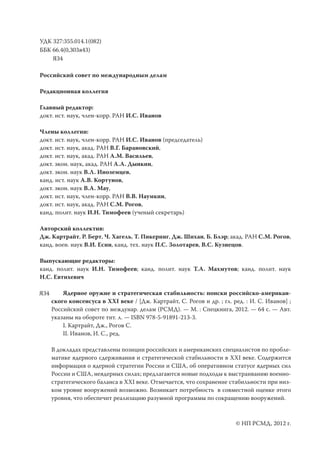 УДК 327:355.014.1(082)
ББК 66.4(0,303я43)
    Я34

Российский совет по международным делам

Редакционная коллегия

Главный редактор:
докт. ист. наук, член-корр. РАН И.С. Иванов

Члены коллегии:
докт. ист. наук, член-корр. РАН И.С. Иванов (председатель)
докт. ист. наук, акад. РАН В.Г. Барановский,
докт. ист. наук, акад. РАН А.М. Васильев,
докт. экон. наук, акад. РАН А.А. Дынкин,
докт. экон. наук В.Л. Иноземцев,
канд. ист. наук А.В. Кортунов,
докт. экон. наук В.А. Мау,
докт. ист. наук, член-корр. РАН В.В. Наумкин,
докт. ист. наук, акад. РАН С.М. Рогов,
канд. полит. наук И.Н. Тимофеев (ученый секретарь)

Авторский коллектив:
Дж. Картрайт, Р. Берт, Ч. Хагель, Т. Пикеринг, Дж. Шихан, Б. Блэр; акад. РАН С.М. Рогов,
канд. воен. наук В.И. Есин, канд. тех. наук П.С. Золотарев, В.С. Кузнецов.

Выпускающие редакторы:
канд. полит. наук И.Н. Тимофеев; канд. полит. наук Т.А. Махмутов; канд. полит. наук
Н.С. Евтихевич

Я34       Ядерное оружие и стратегическая стабильность: поиски российско-американ-
      ского консенсуса в XXI веке / [Дж. Картрайт, С. Рогов и др. ; гл. ред. : И. С. Иванов] ;
      Российский совет по междунар. делам (РСМД). — М. : Спецкнига, 2012. — 64 с. — Авт.
      указаны на обороте тит. л. — ISBN 978-5-91891-213-3.
          I. Картрайт, Дж., Рогов С.
          II. Иванов, И. С., ред.

      В докладах представлены позиции российских и американских специалистов по пробле-
      матике ядерного сдерживания и стратегической стабильности в XXI веке. Содержится
      информация о ядерной стратегии России и США, об оперативном статусе ядерных сил
      России и США, неядерных силах; предлагаются новые подходы к выстраиванию военно-
      стратегического баланса в XXI веке. Отмечается, что сохранение стабильности при низ-
      ком уровне вооружений возможно. Возникает потребность в совместной оценке этого
      уровня, что обеспечит реализацию разумной программы по сокращению вооружений.



                                                                         © НП РСМД, 2012 г.
 