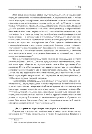29

     Этот новый оперативный статус будет представлять собой большой шаг
вперед по сравнению с текущим состоянием сил. Соединенные Штаты и Россия
в настоящее время поддерживают в высокой готовности около трети своих сил,
а для приведения в готовность остальных требуется от 24 до 72 часов. Их опера-
тивные статусы плохо приспособлены для обеспечения стабильности. На самом
деле они довольно нестабильны — склонны к конкурентному быстрому восста-
новлению готовности сил и проведению пуска ракет на основе информации пред-
упреждения (ответно-встречному удару, или launch on warning по американской
терминологии) — и должны быть переработаны, чтобы удалить стимулы к вос-
становлению готовности. Исследования показали, что, будучи правильно постро-
енными, все стратегические ядерные силы с обеих сторон могли бы быть сняты
с высокой готовности и при этом достичь гораздо большего уровня стабильно-
сти, чем имеется в настоящее время22. Выживаемость своих сил может быть обе-
спечена даже в случае восстановления готовности сил противника, а ключевые
меры де-алертинга, такие как отделение боеголовок от носителей, могут быть
адекватно проверяемыми23.
     Что касается тактического ядерного оружия, то рекомендации в отчете
комиссии Global Zero NATO-Russia, предложенные американскими, евро-
пейскими и российскими экспертами, имеют смысл. Они призывают Сое-
диненные Штаты и Россию удалить их тактическое оружие из европейских
военных баз и переместить его в национальные хранилища. Мы предпо-
лагаем, что это перемещение могло бы происходить в контексте более ши-
роких переговоров, направленных на сокращение их ядерных арсеналов до
1000 единиц оружия с каждой стороны.
     Такое простое перераспределение приведет к увеличению времени, не-
обходимого для предупреждения и принятия решения, и применение сотен
этих нестратегических вооружений обеими сторонами станет возможным
лишь через «несколько дней или недель» вместо сегодняшних «часов». От-
сутствие ядерных боеголовок на военных базах сможет быть надежно под-
тверждено инспекциями на местах, а любые крупномасштабные скрытые
усилия по переводу боеголовок из национальных хранилищ обратно на во-
енные базы можно будет легко обнаружить с помощью космической развед-
ки и других национальных технических средств.

          Двусторонние переговоры по ядерным вооружениям
    Сокращения и де-алертинг, предложенные в рамках этого иллюстратив-
ного плана, могут быть осуществлены в унисон Соединенными Штатами и

   22
        Там же.
   23
        Blair, «De-alerting Strategic Forces» (см. выше).
 