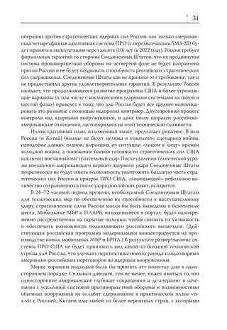 31

операции против стратегических ядерных сил России, как только американ-
ская четырехфазная адаптивная система ПРО (с перехватчиками SM3-2B) бу-
дет принята в эксплуатацию через десять (10) лет (к 2022 году). Россия требует
формальных гарантий со стороны Соединенных Штатов, что их продвинутая
система противоракетной обороны на четвертой фазе не будет направлена
против России и не будет подрывать способность российских стратегических
сил сдерживания. Соединенные Штаты как не приняли это требование, так и
не предоставили других удовлетворительных гарантий. В результате Россия
ожидает, что продолжающееся развитие программы США в более угрожаю-
щие варианты (в том числе с космическими ударными системами на пятой и
шестой фазах) приведет к тому, что для России будет все труднее компенси-
ровать это развитие с помощью недорогих контрмер. Двусторонний процесс
контроля над ядерными вооружениями, и даже более широкие российско-
американские отношения, застопорились на этой технической сложности.
     Иллюстративный план, изложенный выше, предлагает решение. В нем
Россия (и Китай) больше не будут целями в комплекте сценариев войны,
наподобие давних планов, выросших из ситуации «лицом к лицу» времен
холодной войны, а понижение боевой готовности стратегических сил США
исключит внезапный наступательный удар. После удаления технической угро-
зы внезапного американского первого ядерного удара Соединенные Штаты
теоретически не будут иметь возможность уничтожить большую часть стра-
тегических сил России и призрак ПРО США, «зачищающей» небольшое ко-
личество сохранившихся после удара российских ракет, испарится.
     В 24–72-часовой период времени, необходимый Соединенным Штатам
для технических мер по обеспечению их способности к наступательному
удару, стратегические силы России могли бы быть выведены в безопасные
места. Мобильные МБР и ПЛАРБ, находившиеся в портах, будут одновре-
менно рассредоточены на скрытые позиции, чтобы снизить их уязвимость
и обеспечить возможность подавляющего российского возмездия. (Дей-
ствующая российская программа модернизации концентрируется на про-
изводстве новых мобильных МБР и БРПЛ.) В результате развертывание си-
стемы ПРО США не будет принимать вид какой-то большой технической
угрозы для России, что улучшит перспективы нового раунда плодотворных
американо-российских переговоров по ядерным вооружениям.
     Менее хорошим подходом было бы принять эту повестку дня в одно-
стороннем порядке. Сильным доводом, тем не менее, может явиться то, что
односторонние американские глубокие сокращения и де-алертинг в соче-
тании с усиленной системой противоракетной обороны и возможностями
обычных вооружений не ослабят сдерживание в практическом плане vis-
а-vis с Россией, Китаем или любой из более вероятных стран, с которыми
 