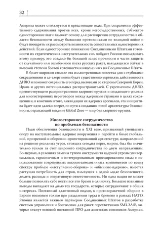 32

Америка может столкнуться в предстоящие годы. При сохранении эффек-
тивного сдерживания против всех, кроме негосударственных, субъектов
односторонние шаги заложат основу для расширения сотрудничества в об-
ласти безопасности между бывшими противниками по холодной войне и
будут поощрять их рассмотреть возможность сопоставимых односторонних
действий. Если одностороннее понижение Соединенными Штатами готов-
ности их стратегических наступательных сил побудит Россию последовать
этому примеру, это создало бы большой запас прочности в части защиты
от случайного или ошибочного пуска русских ракет, находящихся сейчас в
высокой степени боевой готовности и нацеленных на Соединенные Штаты.
    В более широком смысле эта иллюстративная повестка дня с глубокими
сокращениями и де-алертингом будет существенно укреплять действенность
ДНЯО и поможет сохранить его перед вызовами со стороны Северной Кореи,
Ирана и других потенциальных распространителей. С укреплением ДНЯО,
препятствующего распространению ядерного оружия и создающего условия
для многосторонних переговоров между ядерными странами в целях сокра-
щения и, в конечном итоге, ликвидации их ядерных арсеналов, эта инициати-
ва будет идти далеко вперед по пути к созданию новой архитектуры безопас-
ности, отражающей видение Global Zero — мир без ядерного оружия.

                  Многостороннее сотрудничество
                   по проблемам безопасности
    План обеспечения безопасности в XXI веке, призванный уменьшить
опору на наступательные ядерные вооружения и перейти к более глобаль-
ной, прозрачной и оборонно-ориентированной архитектуре, направленной
на решение реальных угроз, стоящих сегодня перед миром, был бы значи-
тельно усилен за счет широкого сотрудничества по двум направлениям.
Во-первых, в условиях замены тупого инструмента ядерной угрозы универ-
сальным, гармоничным и интегрированным проецированием силы с ис-
пользованием современных высокотехнологичных компонентов по всему
спектру проблем «наступление-оборона» и «обычные-ядерные», имеется
растущая потребность для стран, плывущих в одной лодке безопасности,
делить расходы и оперативную ответственность. Ни одна нация не может
больше позволить себе нести все это бремя в одиночку. Большие взаимные
выгоды выпадают на долю тех государств, которые сотрудничают в общих
интересах. Поэтапный адаптивный подход к противоракетной обороне в
Европе возможен только при разделении труда и бремени в рамках НАТО.
Япония является важным партнером Соединенных Штатов в разработке
системы управления и боеголовки для ракет-перехватчиков SM3-2A/B, ко-
торые станут основой поэтапной ПРО для азиатских союзников Америки.
 