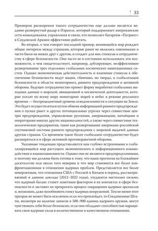 33

Примером расширения такого сотрудничества еще дальше является не-
давно развернутый радар в Израиле, который поддерживает американские
сети командования, управления и связи, что позволяет батареям «Патриот»
в Саудовской Аравии эффективно работать.
     Во-вторых, о чем говорит последний пример, меняющийся мир рождает
общие интересы между странами, которые ранее не являлись союзниками и
часто были на ножах друг с другом, и создает для них стимулы к сотрудниче-
ству в сфере безопасности. Они часто не в состоянии использовать эти воз-
можности, о чем свидетельствует, например, дублирующее, неэффективное
развертывание трех отдельных глобальных космических навигационных си-
стем. Однако экономическая действительность и взаимные стимулы к обе-
спечению безопасности ведут нации, сбивчиво, но твердо, к глобализации
безопасности в области мониторинга, раннего предупреждения и активной
обороны. Будущее сотрудничество примет форму выработки глобальных вы-
ходных данных о морской, авиационной и космической деятельности, кото-
рые усилят по всему миру мониторинг морей и небес в режиме реального
времени — беспрецедентный уровень осведомленности о ситуации на Земле.
Это будет осуществляться путем обмена информацией раннего предупрежде-
ния о пусках ракет и других потенциальных угрозах через совместные цен-
тры предупреждения, управляемые русскими, американцами, китайцами и
операторами многих других национальностей, а также через совместные тех-
нологические предприятия, такие как развертывание американо-российской
спутниковой системы раннего предупреждения с широкой выдачей данных
другим странам. Со временем такое более глобальное сотрудничество будет
расширяться и в сфере активной противоракетной обороны.
     Указанные тенденции представляются нам глубоко встроенными в глоба-
лизирующийся мир растущего экономического и информационного взаимо-
действия и взаимозависимости. Однако они не являются предопределенными,
и поэтому мы должны быть готовы к тому, что наши прогнозы на ближайшее
десятилетие или около того неверны и что мир становится все более кон-
фронтационным в отношении ядерных проблем. Представляется все более
невероятным, что отношения США с Россией и Китаем в период, рассматри-
ваемый в данном докладе (2012–2022 годы), ухудшатся настолько сильно,
что ядерный баланс станет заметным фактором в их контактах в сфере без-
опасности и заставит их прекратить процесс сокращения ядерных арсеналов
и, возможно, даже возобновить гонку ядерных вооружений. Тем не менее этот
призрак не может быть исключен; если это произойдет, то Соединенные Шта-
ты, несмотря на наличие запасов в 500–900 единиц ядерного оружия, могут
чувствовать себя более безопасно, если они обладают способностью наращи-
вать свои ядерные силы в количественном и качественном отношениях.
 