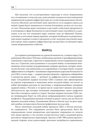 34

    Мы полагаем, что иллюстративные структура и статус вооруженных
сил, изложенные в этом докладе, дополненные планами по восстановлению
американской ядерной инфраструктуры на случай непредвиденных обстоя-
тельств, обеспечат достаточный запас прочности, если ядерная угроза для
нашей страны будет повышаться в течение ближайших десяти лет или око-
ло того. Описанные выше тенденции к растущей глобальной прозрачности
и интеграции в сфере безопасности увеличивают нашу способность к адап-
тации, если все эти тенденции вдруг изменят курс на обратный. Однако,
учитывая длительный период времени, который необходим на реорганиза-
цию наших ядерных планов и программ в ответ на резкое увеличение ядер-
ной угрозы, наша ядерная инфраструктура должна быть устойчивой перед
лицом непредвиденных событий.

                               ВЫВОД
    Для прямого реагирования на угрозы безопасности, стоящие перед Сое-
диненными Штатами в XXI веке, необходимы срочные и трансформационные
изменения в структуре, стратегии и оперативном статусе американских ядер-
ных сил. Стратегия, унаследованная от холодной войны, оставляющая неиз-
менными искусственно поддерживаемые ядерные арсеналы, которые значи-
тельно больше, чем необходимо для сдерживания, и которые имеют скудную
эффективность в борьбе с основными современными угрозами безопасности
для США и всего мира — ядерное распространение, терроризм, кибервойны
и множество других угроз, — вытекает из диффузии власти в современном
мире. Сегодняшняя ядерная политика США слишком узко сфокусирована
на угрозах, коренящихся в мышлении эпохи холодной войны, что влечет за
собой чрезмерные расходы на подготовку к неправдоподобным сценариям
ядерной войны с Россией, в то время как не существует никаких мыслимых
обстоятельств, при которых осознанное инициирование такого конфликта
было бы в интересах одной из сторон. Текущая ядерная политика США так-
же неоправданно берет на себя риски непреднамеренного начала ядерного
конфликта. Поддерживая высокую готовность ракет к пуску, как это было во
времена холодной войны, Соединенные Штаты и Россия идут на риск ядер-
ной ошибки, которая имела бы катастрофические последствия.
    После окончания холодной войны арсеналы США и России неуклон-
но сокращаются. Эти сокращения должны быть продолжены. Были бы
оправданными самые невероятные двусторонние сокращения их запасов
всех видов оружия, и это должно осуществляться через следующий раунд
российско-американских переговоров. Арсенал в 500–900 единиц оружия с
каждой стороны легко удовлетворит разумные потребности сдерживания,
 