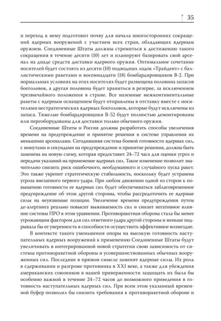35

и переход к нему подготовит почву для начала многосторонних сокраще-
ний ядерных вооружений с участием всех стран, обладающих ядерным
оружием. Соединенные Штаты должны стремиться к достижению такого
сокращения в течение десяти (10) лет и планируют базировать свой арсе-
нал на диаде средств доставки ядерного оружия. Оптимальное сочетание
носителей будет состоять из десяти (10) подводных лодок «Трайдент» с бал-
листическими ракетами и восемнадцати (18) бомбардировщиков В-2. При
нормальных условиях на этих носителях будет размещена половина запасов
боеголовок, а другая половина будет храниться в резерве, за исключением
чрезвычайного положения в стране. Все наземные межконтинентальные
ракеты с ядерным оснащением будут отправлены в отставку вместе с носи-
телями нестратегических ядерных боеголовок, которые будут исключены из
запаса. Тяжелые бомбардировщики B-52 будут полностью демонтированы
или переоборудованы для доставки только обычного оружия.
    Соединенные Штаты и Россия должны разработать способы увеличения
времени на предупреждение и принятие решения в системе управления их
меньшими арсеналами. Сегодняшняя система боевой готовности ядерных сил,
с минутами и секундами на предупреждение и принятие решения, должна быть
заменена на новую схему, которая предоставит 24–72 часа для оценки угроз и
передачи указаний на применение ядерных сил. Такое изменение позволит зна-
чительно снизить риск ошибочного, необдуманного и случайного пуска ракет.
Это также укрепит стратегическую стабильность, поскольку будет устранена
угроза внезапного первого удара. При любом движении одной из сторон к по-
вышению готовности ее ядерных сил будет обеспечиваться заблаговременное
предупреждение об этом другой стороны, чтобы рассредоточить ее ядерные
силы на неуязвимые позиции. Увеличение времени предупреждения путем
де-алертинга реально повысит выживаемость сил и снизит негативное влия-
ние системы ПРО в этом уравнении. Противоракетная оборона стала бы менее
угрожающим фактором для сил ответного удара другой стороны и меньше под-
рывала бы ее уверенность в способности осуществить эффективное возмездие.
    В контексте такого уменьшения опоры на высокую готовность насту-
пательных ядерных вооружений к применению Соединенные Штаты будут
увеличивать в интегрированной новой стратегии свою зависимость от си-
стемы противоракетной обороны и усовершенствованных обычных воору-
женных сил. Последние в прямом смысле заменят ядерные силы. Их роль
в сдерживании и разгроме противника в XXI веке, а также для убеждения
американских союзников в нашей приверженности защищать их была бы
особенно важной в течение 24–72 часов до возможного приведения в го-
товность наступательных ядерных сил. При всем этом указанный времен-
ной буфер позволил бы снизить требования к противоракетной обороне и
 