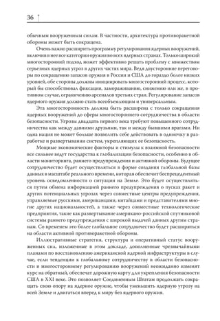 36

обычным вооруженным силам. В частности, архитектура противоракетной
обороны может быть сокращена.
    Очень важно расширить программу регулирования ядерных вооружений,
включив в нее все категории оружия во всех ядерных странах. Только широкий
многосторонний подход может эффективно решать проблему с множеством
серьезных ядерных угроз в других частях мира. Ведя двусторонние перегово-
ры по сокращению запасов оружия в России и США до гораздо более низких
уровней, обе стороны должны инициировать многосторонний процесс, кото-
рый бы способствовал фиксации, замораживанию, снижению или же, в про-
тивном случае, ограничению арсеналов третьих стран. Регулирование запасов
ядерного оружия должно стать всеобъемлющим и универсальным.
    Эта многосторонность должна быть расширена с только сокращения
ядерных вооружений до сферы многостороннего сотрудничества в области
безопасности. Угрозы двадцать первого века требуют повышенного сотруд-
ничества как между давними друзьями, так и между бывшими врагами. Ни
одна нация не может больше позволить себе действовать в одиночку в раз-
работке и развертывании систем, укрепляющих ее безопасность.
    Мощные экономические факторы и стимулы к взаимной безопасности
все сильнее ведут государства к глобализации безопасности, особенно в об-
ласти мониторинга, раннего предупреждения и активной обороны. Будущее
сотрудничество будет осуществляться в форме создания глобальной базы
данных в масштабе реального времени, которая обеспечит беспрецедентный
уровень осведомленности о ситуации на Земле. Это будет осуществлять-
ся путем обмена информацией раннего предупреждения о пусках ракет и
других потенциальных угрозах через совместные центры предупреждения,
управляемые русскими, американцами, китайцами и представителями мно-
гие других национальностей, а также через совместные технологические
предприятия, такие как развертывание американо-российской спутниковой
системы раннего предупреждения с широкой выдачей данных другим стра-
нам. Со временем это более глобальное сотрудничество будет расширяться
на области активной противоракетной обороны.
    Иллюстративные стратегия, структура и оперативный статус воору-
женных сил, изложенные в этом докладе, дополненные чрезвычайными
планами по восстановлению американской ядерной инфраструктуры в слу-
чае, если тенденции к глобальному сотрудничеству в области безопасно-
сти и многостороннему регулированию вооружений неожиданно изменят
курс на обратный, обеспечат дорожную карту для укрепления безопасности
США в XXI веке. Это позволяет Соединенным Штатам продолжать сокра-
щать свою опору на ядерное оружие, чтобы уменьшить ядерную угрозу на
всей Земле и двигаться вперед к миру без ядерного оружия.
 