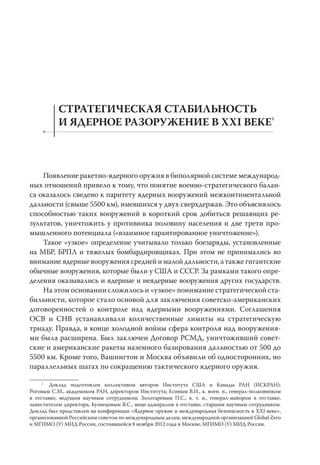 СТРАТЕГИЧЕСКАЯ СТАБИЛЬНОСТЬ
           И ЯДЕРНОЕ РАЗОРУЖЕНИЕ В XXI ВЕКЕ1



    Появление ракетно-ядерного оружия в биполярной системе международ-
ных отношений привело к тому, что понятие военно-стратегического балан-
са оказалось сведено к паритету ядерных вооружений межконтинентальной
дальности (свыше 5500 км), имевшихся у двух сверхдержав. Это объяснялось
способностью таких вооружений в короткий срок добиться решающих ре-
зультатов, уничтожить у противника половину населения и две трети про-
мышленного потенциала («взаимное гарантированное уничтожение»).
    Такое «узкое» определение учитывало только боезаряды, установленные
на МБР, БРПЛ и тяжелых бомбардировщиках. При этом не принимались во
внимание ядерные вооружения средней и малой дальности, а также гигантские
обычные вооружения, которые были у США и СССР. За рамками такого опре-
деления оказывались и ядерные и неядерные вооружения других государств.
    На этом основании сложилось и «узкое» понимание стратегической ста-
бильности, которое стало основой для заключения советско-американских
договоренностей о контроле над ядерными вооружениями. Соглашения
ОСВ и СНВ устанавливали количественные лимиты на стратегическую
триаду. Правда, в конце холодной войны сфера контроля над вооружения-
ми была расширена. Был заключен Договор РСМД, уничтоживший совет-
ские и американские ракеты наземного базирования дальностью от 500 до
5500 км. Кроме того, Вашингтон и Москва объявили об односторонних, но
параллельных шагах по сокращению тактического ядерного оружия.

     1
       Доклад подготовлен коллективом авторов Института США и Канады РАН (ИСКРАН):
Роговым С.М., академиком РАН, директором Института; Есиным В.И., к. воен. н., генерал-полковником
в отставке, ведущим научным сотрудником; Золотаревым П.С., к. т. н., генерал-майором в отставке,
заместителем директора; Кузнецовым В.С., вице-адмиралом в отставке, старшим научным сотрудником.
Доклад был представлен на конференции «Ядерное оружие и международная безопасность в XXI веке»,
организованной Российским советом по международным делам, международной организацией Global Zero
и МГИМО (У) МИД России, состоявшейся 8 ноября 2012 года в Москве, МГИМО (У) МИД России.
 