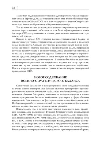 38

    Также был подписан многосторонний Договор об обычных вооружен-
ных силах в Европе (ДОВСЕ), ограничивавший пять типов обычных воору-
жений не только США и СССР, но и всех государств — членов Североатлан-
тического альянса и Организации Варшавского договора.
    Тем не менее вплоть до последнего времени сохранялось «узкое» опре-
деление стратегической стабильности, что было зафиксировано в новом
Договоре СНВ, где учитываются только традиционные компоненты стра-
тегической триады.
    Однако в начале XXI столетия военно-стратегический баланс не
ограничивается только стратегическими ядерными силами, а включает
новые компоненты. Сегодня достижение решающих целей войны (пора-
жение широкого спектра военных и экономических целей, разрушение
системы политического и военного управления) становится возможным
не только с помощью ядерного оружия. Появились неядерные стратеги-
ческие средства, разрушительная мощь которых все больше приближа-
ется к возможностям ядерного оружия. В течение ближайших десятиле-
тий неядерные стратегические вооружения, видимо, достигнут зрелости,
что окажет существенное воздействие на военно-стратегический баланс.
Причем ведущая роль в создании стратегических неядерных вооружений
принадлежит США.

              НОВОЕ СОДЕРЖАНИЕ
        ВОЕННОСТРАТЕГИЧЕСКОГО БАЛАНСА
    Совокупный баланс сил в полицентричном мире складывается сейчас
из очень многих факторов. Все большее значение приобретают противо-
ракетные технологии, потенциал глобального молниеносного удара с при-
менением обычных боезарядов, возможность выведения оружия в косми-
ческое пространство. Большие дисбалансы существуют в сфере обычных
вооружений. Взаимосвязь этих факторов становится все более очевидной.
Необходимо разработать комплексный подход к решению проблем, возни-
кающих в связи с военно-технологическими рывками.
    Показательно, что в первом десятилетии нынешнего века произо-
шло колоссальное расширение функций Стратегического командования
США (СТРАТКОМ), которое подверглось фундаментальной реорганиза-
ции. Первоначально СТРАТКОМ объединил стратегические ядерные силы
ВВС и ВМС. Теперь в его структуру входят Командование силами быстро-
го глобального удара (включая ядерные и неядерные вооружения), Коман-
дование средствами разведки и наблюдения, Космическое командование,
Командование интегрированными средствами противоракетной обороны,
 