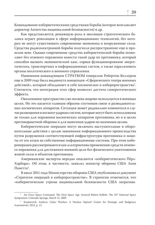 39

Командование кибернетическими средствами борьбы (которое возглавляет
директор Агентства национальной безопасности) и др.
     Как представляется, решающую роль в эволюции стратегического ба-
ланса играет революция в сфере информационных технологий, без кото-
рых не могут существовать современные экономика и вооруженные силы.
Средства радиоэлектронной борьбы получили распространение еще в про-
шлом веке. Однако современные средства кибернетической борьбы позво-
ляют без огневого поражения нанести такой удар по противнику, который
способен вызвать экономический хаос, сорвав функционирование энерге-
тических, транспортных и информационных систем, а также парализовать
органы политического и военного управления.
     Нынешним командующим СТРАТКОМ генералом Робертом Келлером
еще в 2009 году была выдвинута концепция «Сферического театра военных
действий», который объединяет в себе космическое и киберпространства2.
Считается, что интеграция этих сфер позволит достичь синергетического
эффекта.
     Околоземное пространство уже полвека широко используется в военных
целях. Но это касается главным образом спутников связи и разведыватель-
ных космических аппаратов. Ситуация может радикально измениться в слу-
чае размещения в космосе ударных систем, которые могут быть использованы
не только для поражения космических аппаратов противника, но и в целях
противоракетной обороны и для нанесения ударов по наземным целям.
     Кибернетические операции могут включать наступательные и оборо-
нительные действия с целью завоевания информационного превосходства
путем разрушения соответствующей инфраструктуры противника и защи-
ты от его атаки на собственные информационные системы. При этом кибе-
роперации рассматриваются как альтернатива применению средств огнево-
го поражения для достижения военной цели без физического уничтожения
живой силы и объектов противника.
     Американские эксперты нередко опасаются «кибернетического Пёрл-
Харбора». Об этом, в частности, заявлял министр обороны США Леон
Панетта3.
     В июле 2011 года Министерство обороны США опубликовало документ
«Стратегия операций в киберпространстве». В стратегии отмечается, что
«кибернетические угрозы национальной безопасности США затрагива-


    2
       Air Force Space Command. The Next Space Age. General Robert Kellehr. The 25th National Space
Symposium. Colorado Springs, March 31, 2009.
     3
       Krepnevich, Andrew. Cyber Warfare: A Nuclear Option? Center for Strategic and Budgetary
Assessments. 2012, p. 13.
 