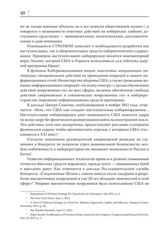 40

ют не только военные объекты, но и все аспекты общественной жизни»4, и
говорится о возможности ответных действий на кибератаки любыми до-
ступными средствами — экономическими, политическими, дипломатиче-
скими и даже военными.
    Руководители СТРАТКОМ заявляют о необходимости разработки как
наступательных, так и оборонительных средств кибернетического сдержи-
вания. Примером наступательного кибероружия является компьютерный
вирус Stuxnet, который США и Израиль использовали для саботажа ядер-
ной программы Ирана5.
    В функции Киберкомандования входят подготовка, координация, ин-
теграция, синхронизация действий по проведению операций и защите ин-
формационных сетей Министерства обороны США, а также проведение во-
енных информационных операций «по всему спектру» с целью обеспечения
действий вооруженных сил во всех сферах, включая обеспечение свободы
действий американских и союзнических вооруженных сил в киберпро-
странстве, поражение информационных средств противника.
    В докладе Центра Симсона, опубликованном в ноябре 2012 года, отме-
чается: «Ясно, что США уже создают наступательные кибервооружения…
Наступательные кибероперации дают возможность США наносить удары
по всему миру без физического развертывания войск на иностранной земле.
Эти действия, хотя они засекречены, предоставляют реальные альтернаты
физическим ударам, чтобы противостоять угрозам, с которыми США стал-
киваются в XXI веке»6.
    Согласно заявлениям руководителей американской разведки на слу-
шаниях в Конгрессе по вопросам угроз национальной безопасности, осо-
бую озабоченность в киберпространстве вызывают возможности России и
Китая7.
    Развитие информационных технологий привело к резкому повышению
точности обычных средств поражения, прежде всего — авиационных бомб
и крылатых ракет. Как отмечается в докладе Исследовательской службы
Конгресса, «Соединенные Штаты с самого начала стали лидерами в разра-
ботке высокоточных вооружений и уже 20 лет обладают монополией в этой
сфере»8. Впервые высокоточные вооружения были использованы США во

     4
         Department of Defense Strategy for Operations in Cyberspace. July 2011, p. 4.
     5
         The New York Times. June 1, 2012.
     6
      A New US Defense Strategy in a New Era. Military Superiority, Agility and Eﬃcency. Simpson Center.
November 2012, p. 36.
     7
         The Weekly Standard. April 11, 2011.
     8
        Huiss, Randy. Proliferation of Precision Strike: Issues for the Congress. Congressional Research Service.
May 14, 2012, p. 2.
 