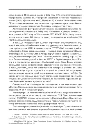 41

время войны в Персидском заливе в 1992 году (8 % всех использованных
боеприпасов), а затем в более широких масштабах в военных операциях в
Косово (29 %), Афганистане (60 %), Ираке (68 %) и Ливии9. В последние годы
США активно используют высокоточные поражающие средства на беспи-
лотных летательных аппаратах в Пакистане и ряде других стран.
    Американский флот располагает большим количеством крылатых ра-
кет морского базирования (КРМБ) типа «Томагавк». Согласно официаль-
ным данным, в 2012 году у США имелось 3755 КРМБ10. В 2013 году плани-
руется закупить еще 361 крылатую ракету для надводных кораблей и 123
КРМБ для подводных лодок.
    В докладе «Модернизация ядерной стратегии», подготовленном под
эгидой движения «Глобальный ноль» под руководством бывшего замести-
теля председателя КНШ и командующего СТРАТКОМ генерала Джейм-
са Картрайта (среди авторов доклада — бывший глава делегации США на
переговорах по Договору СНВ-1 Ричард Берт, бывший первый заместитель
государственного секретаря Томас Пикеринг, бывший сенатор Чарльз Хей-
гель, бывшие командующий войсками НАТО в Европе генерал Джек Ши-
хен и и соучредитель движения «Глобальный ноль» Брюс Блэр), впервые
приводится оценка эффективности стратегических обычных вооружений.
В докладе утверждается, что американские неядерные системы большой
дальности могут поразить до 30 % всех целей на российской территории,
которые входят в список целей для нынешних ядерных средств США. По
оценке авторов доклада, если будет реализована российская программа
создания воздушно-космической обороны, то количество поражаемых це-
лей в России сократится примерно до 10 %11.
    Список целей на территории Китая примерно в два раза меньше, чем
в России. С применением американских обычных вооружений может быть
поражено 30–50 % китайских целей.
    Ключевую роль в развитии высокоточных обычных вооружений сыгра-
ла американская космическая система навигации GPS. Свою аналогичную
систему ГЛОНАСС позднее начал создавать Советский Союз. Эту систему,
хотя и в неполной мере, поддерживает ныне Россия. Свою космическую си-
стему навигации в настоящее время развертывает Китай.
    Еще одно перспективное направление — это лазеры. Однако нынешние
лазерные системы наземного и морского базирования имеют ограниченную

     9
         Thomas G. Mahnken, “Technology and the American Way of War since 1945,” New York. 2008. P. 12.
    10
         Department of The Navy, “Operation and Maintenance, Navy,” Fiscal Year 2013. Budget Estimates,
Justiﬁcation of Estimates.
    11
        Global Zero U.S. Nuclear Policy Commission Report. Modernizing U.S. Nuclear Strategy, Force
Structure and Posture. May 2012, р. 11.
 