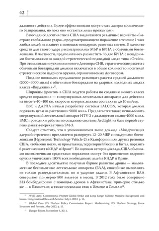 42

дальность действия. Более эффективными могут стать лазеры космическо-
го базирования, но пока они остаются лишь прожектами.
    В последнее десятилетие в США выдвигаются различные варианты «Бы-
строго глобального удара», предусматривающего поражение в течение 1 часа
любых целей на планете с помощью неядерных ракетных систем. В качестве
средств для такого удара рассматривались МБР и БРПЛ с обычными боего-
ловками. В частности, предполагалось разместить по две БРПЛ с неядерны-
ми боеголовками на каждой стратегической подводной лодке типа «Огайо».
При этом, согласно условиям нового Договора СНВ, стратегические ракеты с
обычными боезарядами должны включаться в общее количество носителей
стратегического ядерного оружия, ограничиваемых Договором.
    Позднее появилось предложение размещать ракеты средней дальности
(2000–3000 миль) с обычными боезарядами на ударных подводных лодках
класса «Вирджиния»12.
    Широким фронтом в США ведутся работы по созданию нового класса
средств поражения — гиперзвуковых летательных аппаратов для действия
на высоте 40–100 км, скорость которых должна составлять до 10 км/сек.
    ВВС и ДАРПА начали разработку системы FALCON, которая должна
поражать цели на расстоянии 9000 миль. Предлагается также использовать
сверхзвуковой летательный аппарат HTV-2 с дальностью свыше 4000 миль.
ВМС проводили работы по созданию системы ArcLight на базе первой сту-
пени ракеты-перехватчика SM-3.
    Следует отметить, что в упоминавшемся выше докладе «Модернизация
ядерной стратегии» предлагается развернуть 12–20 МБР с неядерными боего-
ловками (Hypersonic Technology Vehicle-2) в Калифорнии или других регионах
США, чтобы они могли, не пролетая над территорией России и Китая, поразить
6 ракетных шахт в КНДР и Иране13. По оценкам авторов доклада, США обычны-
ми высокоточными средствами поражения смогут без применения ядерного
оружия уничтожить 100 % всех необходимых целей в КНДР и Иране.
    В последнее десятилетие получили бурное развитие дроны — малоза-
метные беспилотные летательные аппараты (БЛА), способные выполнять
не только разведывательные, но и ударные задачи. В Афганистане БЛА
совершают примерно 800 вылетов в месяц. В 2012 году было совершено
333 бомбардировки с помощью дронов в Афганистане, примерно столько
же — в Пакистане, а также несколько атак в Йемене и Сомали14.

     12
         Wolf, Amy. Conventional Prompt Global Strike and Long-Range Ballistic Missiles: Background and
Issues. Congressional Research Service. July 6, 2012, p. 16.
    13
        Global Zero U.S. Nuclear Policy Commission Report. Modernizing U.S. Nuclear Strategy, Force
Structure and Posture. May 2012, p. 13.
     14
          Danger Room. November 9, 2011.
 