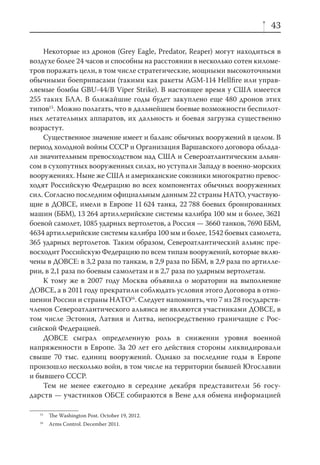 43

    Некоторые из дронов (Grey Eagle, Predator, Reaper) могут находиться в
воздухе более 24 часов и способны на расстоянии в несколько сотен киломе-
тров поражать цели, в том числе стратегические, мощными высокоточными
обычными боеприпасами (такими как ракеты AGM-114 Hellﬁre или управ-
ляемые бомбы GBU-44/B Viper Strike). В настоящее время у США имеется
255 таких БЛА. В ближайшие годы будет закуплено еще 480 дронов этих
типов15. Можно полагать, что в дальнейшем боевые возможности беспилот-
ных летательных аппаратов, их дальность и боевая загрузка существенно
возрастут.
    Существенное значение имеет и баланс обычных вооружений в целом. В
период холодной войны СССР и Организация Варшавского договора облада-
ли значительным превосходством над США и Североатлантическим альян-
сом в сухопутных вооруженных силах, но уступали Западу в военно-морских
вооружениях. Ныне же США и американские союзники многократно превос-
ходят Российскую Федерацию во всех компонентах обычных вооруженных
сил. Согласно последним официальным данным 22 страны НАТО, участвую-
щие в ДОВСЕ, имели в Европе 11 624 танка, 22 788 боевых бронированных
машин (ББМ), 13 264 артиллерийские системы калибра 100 мм и более, 3621
боевой самолет, 1085 ударных вертолетов, а Россия — 3660 танков, 7690 ББМ,
4634 артиллерийские системы калибра 100 мм и более, 1542 боевых самолета,
365 ударных вертолетов. Таким образом, Североатлантический альянс пре-
восходит Российскую Федерацию по всем типам вооружений, которые вклю-
чены в ДОВСЕ: в 3,2 раза по танкам, в 2,9 раза по ББМ, в 2,9 раза по артилле-
рии, в 2,1 раза по боевым самолетам и в 2,7 раза по ударным вертолетам.
    К тому же в 2007 году Москва объявила о моратории на выполнение
ДОВСЕ, а в 2011 году прекратили соблюдать условия этого Договора в отно-
шении России и страны НАТО16. Следует напомнить, что 7 из 28 государств-
членов Североатлантического альянса не являются участниками ДОВСЕ, в
том числе Эстония, Латвия и Литва, непосредственно граничащие с Рос-
сийской Федерацией.
    ДОВСЕ сыграл определенную роль в снижении уровня военной
напряженности в Европе. За 20 лет его действия стороны ликвидировали
свыше 70 тыс. единиц вооружений. Однако за последние годы в Европе
произошло несколько войн, в том числе на территории бывшей Югославии
и бывшего СССР.
    Тем не менее ежегодно в середине декабря представители 56 госу-
дарств — участников ОБСЕ собираются в Вене для обмена информацией

   15
        The Washington Post. October 19, 2012.
   16
        Arms Control. December 2011.
 