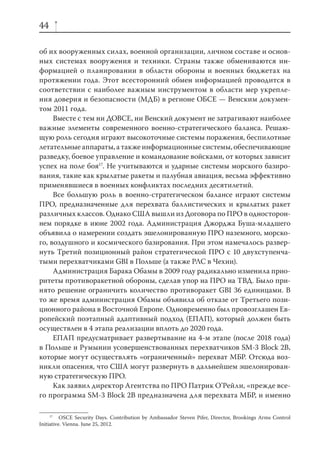 44

об их вооруженных силах, военной организации, личном составе и основ-
ных системах вооружения и техники. Страны также обмениваются ин-
формацией о планировании в области обороны и военных бюджетах на
протяжении года. Этот всесторонний обмен информацией проводится в
соответствии с наиболее важным инструментом в области мер укрепле-
ния доверия и безопасности (МДБ) в регионе ОБСЕ — Венским докумен-
том 2011 года.
     Вместе с тем ни ДОВСЕ, ни Венский документ не затрагивают наиболее
важные элементы современного военно-стратегического баланса. Решаю-
щую роль сегодня играют высокоточные системы поражения, беспилотные
летательные аппараты, а также информационные системы, обеспечивающие
разведку, боевое управление и командование войсками, от которых зависит
успех на поле боя17. Не учитываются и ударные системы морского базиро-
вания, такие как крылатые ракеты и палубная авиация, весьма эффективно
применявшиеся в военных конфликтах последних десятилетий.
     Все большую роль в военно-стратегическом балансе играют системы
ПРО, предназначенные для перехвата баллистических и крылатых ракет
различных классов. Однако США вышли из Договора по ПРО в односторон-
нем порядке в июне 2002 года. Администрация Джорджа Буша-младшего
объявила о намерении создать эшелонированную ПРО наземного, морско-
го, воздушного и космического базирования. При этом намечалось развер-
нуть Третий позиционный район стратегической ПРО с 10 двухступенча-
тыми перехватчиками GBI в Польше (а также РЛС в Чехии).
     Администрация Барака Обамы в 2009 году радикально изменила прио-
ритеты противоракетной обороны, сделав упор на ПРО на ТВД. Было при-
нято решение ограничить количество противоракет GBI 36 единицами. В
то же время администрация Обамы объявила об отказе от Третьего пози-
ционного района в Восточной Европе. Одновременно был провозглашен Ев-
ропейский поэтапный адаптивный подход (ЕПАП), который должен быть
осуществлен в 4 этапа реализации вплоть до 2020 года.
     ЕПАП предусматривает развертывание на 4-м этапе (после 2018 года)
в Польше и Румынии усовершенствованных перехватчиков SM-3 Block 2B,
которые могут осуществлять «ограниченный» перехват МБР. Отсюда воз-
никли опасения, что США могут развернуть в дальнейшем эшелонирован-
ную стратегическую ПРО.
     Как заявил директор Агентства по ПРО Патрик О’Рейли, «прежде все-
го программа SM-3 Block 2B предназначена для перехвата МБР, и именно

     17
          OSCE Security Days. Contribution by Ambassador Steven Pifer, Director, Brookings Arms Control
Initiative. Vienna. June 25, 2012.
 