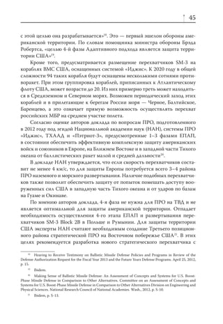 45

с этой целью она разрабатывается»18. Это — первый эшелон обороны аме-
риканской территории. По словам помощника министра обороны Брэда
Робертса, «целью 4-й фазы Адаптивного подхода является защита терри-
тории США»19.
    Кроме того, предусматривается размещение перехватчиков SM-3 на
кораблях ВМС США, оснащенных системой «Иджис». К 2020 году в общей
сложности 94 таких корабля будут оснащены несколькими сотнями проти-
воракет. При этом группировка кораблей, приписанных к Атлантическому
флоту США, может возрасти до 20. Из них примерно треть может находить-
ся в Средиземном и Северном морях. Возможен периодический заход этих
кораблей и в прилегающие к берегам России моря — Черное, Балтийское,
Баренцево, а это означает прямую возможность осуществлять перехват
российских МБР на среднем участке полета.
    Согласно оценке авторов доклада по вопросам ПРО, подготовленного
в 2012 году под эгидой Национальной академии наук (НАН), системы ПРО
«Иджис», ТХААД и «Пэтриот-3», предусмотренные 1–3 фазами ЕПАП,
в состоянии обеспечить эффективную комплексную защиту американских
войск и союзников в Европе, на Ближнем Востоке и в западной части Тихого
океана от баллистических ракет малой и средней дальности20.
    В докладе НАН утверждается, что если скорость перехватчиков соста-
вит не менее 4 км/с, то для защиты Европы потребуется всего 3–4 района
ПРО наземного и морского развертывания. Наличие подобных перехватчи-
ков также позволит обеспечить защиту от попыток помешать доступу воо-
руженных сил США в западную часть Тихого океана и от ударов по базам
на Гуаме и Окинаве.
    По мнению авторов доклада, 4-я фаза не нужна для ПРО на ТВД и не
является оптимальной для защиты американской территории. Отпадает
необходимость осуществления 4-го этапа ЕПАП и развертывания пере-
хватчиков SM-3 Block 2B в Польше и Румынии. Для защиты территории
США эксперты НАН считают необходимым создание Третьего позицион-
ного района стратегической ПРО на Восточном побережье США21. В этих
целях рекомендуется разработка нового стратегического перехватчика с

     18
        Hearing to Receive Testimony on Ballistic Missile Defense Policies and Programs in Review of the
Defense Authorization Request for the Fiscal Year 2013 and the Future Years Defense Programs. April 25, 2012,
p. 15.
    19
         Ibidem.
    20
         Making Sense of Ballistic Missile Defense: An Assessment of Concepts and Systems for U.S. Boost-
Phase Missile Defense in Comparison to Other Alternatives. Committee on an Assessment of Concepts and
Systems for U.S. Boost-Phase Missile Defense in Comparison to Other Alternatives Division on Engineering and
Physical Sciences. National Research Council of National Academies. Wash., 2012, p. S-10.
    21
         Ibidem, p. S-13.
 