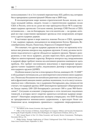 46

использованием 1-й и 2-й ступеней перехватчика KEI, работа над которым
была прекращена администрацией Обамы еще в 2009 году.
    В полицентричном мире военно-стратегический баланс нельзя, как в
годы холодной войны, сводить только к стратегическим ядерным силам
США и России, хотя на их долю все еще приходится более 90 % существу-
ющих ядерных арсеналов. Согласно новому Договору СНВ Россия и США
остановились — как по боезарядам, так и по носителям — на уровне, кото-
рый все еще существенно превышает арсеналы этих вооружений, которые
есть у других ядерных держав.
    В настоящее время в мире имеется, помимо России и США, примерно
1 тыс. ядерных зарядов, находящихся на вооружении Китая, Франции, Ве-
ликобритании, Индии, Пакистана, Израиля и Северной Кореи22.
    Это означает, что другие ядерные державы не могут по-прежнему оста-
ваться вне режима контроля над ядерным оружием. К нему должны посте-
пенно подключаться и другие обладатели ядерного оружия. Процесс разо-
ружения, в том числе ядерного, должен перестать быть двухсторонним и
обрести многосторонний характер. Вопросы контроля над вооружениями
в ядерной сфере требуют поиска коллективного решения имеющихся здесь
проблем. Это требует постепенного вовлечения в переговорный процесс
других членов «ядерного клуба», подписавших Договор о нераспростране-
нии ядерного оружия (ДНЯО).
    Особенно важно участие в этом процессе Китая, имеющего 50–75 МБР23
и обладающего потенциалом для многократного увеличения своих ядерных
сил. Поскольку большинство китайских ракетных систем и самолетов даль-
ней и фронтовой авиации имеют двойное назначение, то есть могут исполь-
зоваться как с обычными, так и ядерными боезарядами, ряд специалистов
считает, что ядерный арсенал КНР многократно превышает общепринятую
на Западе оценку (180–220 боезарядов) и достигает 500 и даже 900 боего-
ловок24. Ситуацию осложняют утверждения о сети гигантских подземных
тоннелей, в которых могут секретно храниться китайские ядерные воору-
жения25. Некоторые американские эксперты утверждают, что КНР больше
не придерживается минимального сдерживания, а преследует более ам-
бициозные цели, намереваясь сравняться с ядерными сверхдержавами к

     22
          The Bulletin of the Atomic Scientists. July/August 2010.
     23
        Oﬃce of the Secretary of Defense, Annual Report to Congress: Military and Security Developments
Involving the People’s Republic of China 2012 (Washington, DC: Department of Defense, 2012), p. 43.
   24
      2012 Annual Report of the U.S.-China Economic and Security Review Commission. Washington,
November 2012, p. 176.
    25
        Phillip Karber. Strategic Implications of China’s Underground Great Wall. Georgetown University
Asian Arms Control Project. September 11, 2011.
 