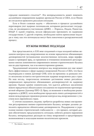 47

середине нынешнего столетия26. Эта неопределенность может помешать
дальнейшим сокращениям ядерных арсеналов России и США, если Пекин
не согласится прояснить реальную ситуацию.
    Есть и более сложная задача — обеспечить в процессе дальнейших
переговоров учет ядерных потенциалов, которыми располагают государ-
ства, не являющиеся участниками ДНЯО, — Израиль, Индия, Пакистан,
КНДР. С одной стороны, нельзя официально признавать их ядерными
государствами. С другой стороны, необходимо найти приемлемые подхо-
ды к тому, как эти потенциалы могут быть вовлечены в разоруженческий
процесс.

                        НУЖНЫ НОВЫЕ ПОДХОДЫ
    Как представляется, в XXI веке созданный в годы холодной войны ме-
ханизм контроля над вооружениями на основе юридически обязывающих
договоренностей (установление количественных потолков, меры верифи-
кации и проверки) вряд ли применим в отношении возможного регулиро-
вания многих компонентов современного военно-стратегического баланса
как на двустороннем, так и на многостороннем уровнях.
    Традиционный механизм контроля над вооружениями все еще может
быть эффективным в сфере ядерных вооружений России и США, что было
подтверждено в новом Договоре СНВ, хотя по-прежнему за рамками это-
го механизма остаются нестратегические ядерные вооружения двух стран.
На наш взгляд, теоретически возможно достижение новых российско-
американских юридически обязывающих договоренностей по ядерному
оружию. Однако крайне сомнительно, что удастся добиться заключения
нового юридически обязательного соглашения по ограничению противора-
кетной обороны (Договор ПРО–2). Вряд ли возможно и необходимо реани-
мировать и ДОВСЕ, хотя необходимо продолжать поиск договоренностей о
новом международно-правовом режиме контроля над вооружениями с уча-
стием всех европейских стран.
    С учетом сказанного, видимо, требуется разработка новых инструмен-
тов регулирования военно-стратегического баланса, которые должны до-
полнять юридически обязательные договоренности. Поддержание и укре-
пление военно-стратегической стабильности — это процесс, который дол-
жен обеспечивать предсказуемость ситуации, избегать резкого нарушения
баланса, неоправданных расходов на гонку вооружений и предотвращать
возникновение и эскалацию военно-политических кризисов.

  26
       The Atlantic. March 27, 2012.
 