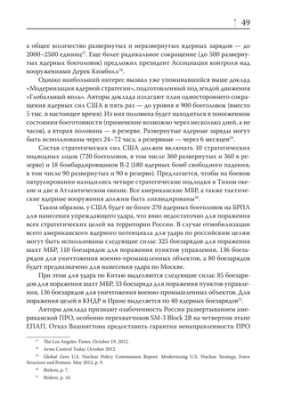 49

а общее количество развернутых и неразвернутых ядерных зарядов — до
2000–2500 единиц27. Еще более радикальное сокращение (до 500 разверну-
тых ядерных боеголовок) предложил президент Ассоциации контроля над
вооружениями Дерек Кимболл28.
    Однако наибольший интерес вызвал уже упоминавшийся выше доклад
«Модернизация ядерной стратегии», подготовленный под эгидой движения
«Глобальный ноль». Авторы доклада излагают план одностороннего сокра-
щения ядерных сил США в пять раз — до уровня в 900 боеголовок (вместо
5 тыс. в настоящее время). Из них половина будет находиться в пониженном
состоянии боеготовности (применение возможно через несколько дней, а не
часов), а вторая половина — в резерве. Развернутые ядерные заряды могут
быть использованы через 24–72 часа, а резервные — через 6 месяцев29.
    Состав стратегических сил США должен включать 10 стратегических
подводных лодок (720 боеголовок, в том числе 360 развернутых и 360 в ре-
зерве) и 18 бомбардировщиков В-2 (180 ядерных бомб свободного падения,
в том числе 90 развернутых и 90 в резерве). Предлагается, чтобы на боевом
патрулировании находились четыре стратегические подлодки в Тихом оке-
ане и две в Атлантическом океане. Все американские МБР, а также тактиче-
ские ядерные вооружения должны быть ликвидированы30.
    Таким образом, у США будет не более 270 ядерных боеголовок на БРПЛ
для нанесения упреждающего удара, что явно недостаточно для поражения
всех стратегических целей на территории России. В случае отмобилизации
всего американского ядерного потенциала для удара по российским целям
могут быть использованы следующие силы: 325 боезарядов для поражения
шахт МБР, 110 боезарядов для поражения пунктов управления, 136 боеза-
рядов для уничтожения военно-промышленных объектов, а 80 боезарядов
будет предназначено для нанесения удара по Москве.
    При этом для удара по Китаю выделяются следующие силы: 85 боезаря-
дов для поражения шахт МБР, 33 боезаряда для поражения пунктов управле-
ния, 136 боезарядов для уничтожения военно-промышленных объектов. Для
поражения целей в КНДР и Иране выделяется по 40 ядерных боезарядов31.
    Авторы доклада признают озабоченность России развертыванием аме-
риканской ПРО, особенно перехватчиков SM-3 Block 2B на четвертом этапе
ЕПАП. Отказ Вашингтона предоставить гарантии ненаправленности ПРО
    27
         The Los Angeles Times. October 19, 2012.
    28
         Arms Control Today. October 2012.
    29
        Global Zero U.S. Nuclear Policy Commission Report. Modernizing U.S. Nuclear Strategy, Force
Structure and Posture. May 2012, p. 9.
    30
         Ibidem, p. 7.
    31
         Ibidem, p. 10.
 