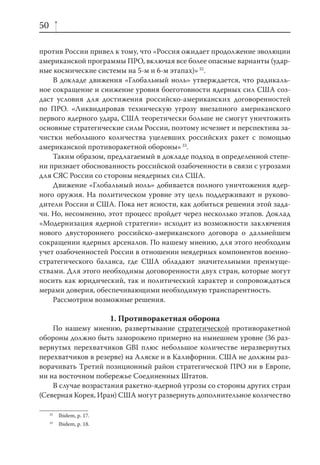 50

против России привел к тому, что «Россия ожидает продолжение эволюции
американской программы ПРО, включая все более опасные варианты (удар-
ные космические системы на 5-м и 6-м этапах)» 32.
    В докладе движения «Глобальный ноль» утверждается, что радикаль-
ное сокращение и снижение уровня боеготовности ядерных сил США соз-
даст условия для достижения российско-американских договоренностей
по ПРО. «Ликвидировав техническую угрозу внезапного американского
первого ядерного удара, США теоретически больше не смогут уничтожить
основные стратегические силы России, поэтому исчезнет и перспектива за-
чистки небольшого количества уцелевших российских ракет с помощью
американской противоракетной обороны» 33.
    Таким образом, предлагаемый в докладе подход в определенной степе-
ни признает обоснованность российской озабоченности в связи с угрозами
для СЯС России со стороны неядерных сил США.
    Движение «Глобальный ноль» добивается полного уничтожения ядер-
ного оружия. На политическом уровне эту цель поддерживают и руково-
дители России и США. Пока нет ясности, как добиться решения этой зада-
чи. Но, несомненно, этот процесс пройдет через несколько этапов. Доклад
«Модернизация ядерной стратегии» исходит из возможности заключения
нового двустороннего российско-американского договора о дальнейшем
сокращении ядерных арсеналов. По нашему мнению, для этого необходим
учет озабоченностей России в отношении неядерных компонентов военно-
стратегического баланса, где США обладают значительными преимуще-
ствами. Для этого необходимы договоренности двух стран, которые могут
носить как юридический, так и политический характер и сопровождаться
мерами доверия, обеспечивающими необходимую транспарентность.
    Рассмотрим возможные решения.

                           1. Противоракетная оборона
    По нашему мнению, развертывание стратегической противоракетной
обороны должно быть заморожено примерно на нынешнем уровне (36 раз-
вернутых перехватчиков GBI плюс небольшое количестве неразвернутых
перехватчиков в резерве) на Аляске и в Калифорнии. США не должны раз-
ворачивать Третий позиционный район стратегической ПРО ни в Европе,
ни на восточном побережье Соединенных Штатов.
    В случае возрастания ракетно-ядерной угрозы со стороны других стран
(Северная Корея, Иран) США могут развернуть дополнительное количество

     32
          Ibidem, p. 17.
     33
          Ibidem, p. 18.
 