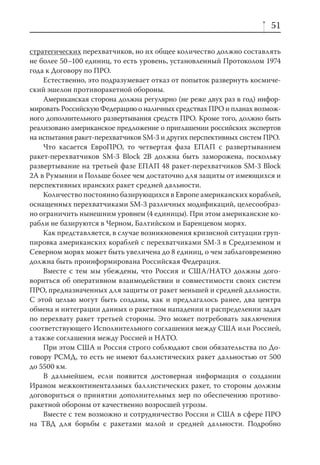 51

стратегических перехватчиков, но их общее количество должно составлять
не более 50–100 единиц, то есть уровень, установленный Протоколом 1974
года к Договору по ПРО.
    Естественно, это подразумевает отказ от попыток развернуть космиче-
ский эшелон противоракетной обороны.
    Американская сторона должна регулярно (не реже двух раз в год) инфор-
мировать Российскую Федерацию о наличных средствах ПРО и планах возмож-
ного дополнительного развертывания средств ПРО. Кроме того, должно быть
реализовано американское предложение о приглашении российских экспертов
на испытания ракет-перехватчиков SM-3 и других перспективных систем ПРО.
    Что касается ЕвроПРО, то четвертая фаза ЕПАП с развертыванием
ракет-перехватчиков SM-3 Block 2B должна быть заморожена, поскольку
развертывание на третьей фазе ЕПАП 48 ракет-перехватчиков SM-3 Block
2A в Румынии и Польше более чем достаточно для защиты от имеющихся и
перспективных иранских ракет средней дальности.
    Количество постоянно базирующихся в Европе американских кораблей,
оснащенных перехватчиками SM-3 различных модификаций, целесообраз-
но ограничить нынешним уровнем (4 единицы). При этом американские ко-
рабли не базируются в Черном, Балтийском и Баренцевом морях.
    Как представляется, в случае возникновения кризисной ситуации груп-
пировка американских кораблей с перехватчиками SM-3 в Средиземном и
Северном морях может быть увеличена до 8 единиц, о чем заблаговременно
должна быть проинформирована Российская Федерация.
    Вместе с тем мы убеждены, что Россия и США/НАТО должны дого-
вориться об оперативном взаимодействии и совместимости своих систем
ПРО, предназначенных для защиты от ракет меньшей и средней дальности.
С этой целью могут быть созданы, как и предлагалось ранее, два центра
обмена и интеграции данных о ракетном нападении и распределении задач
по перехвату ракет третьей стороны. Это может потребовать заключения
соответствующего Исполнительного соглашения между США или Россией,
а также соглашения между Россией и НАТО.
    При этом США и Россия строго соблюдают свои обязательства по До-
говору РСМД, то есть не имеют баллистических ракет дальностью от 500
до 5500 км.
    В дальнейшем, если появится достоверная информация о создании
Ираном межконтинентальных баллистических ракет, то стороны должны
договориться о принятии дополнительных мер по обеспечению противо-
ракетной обороны от качественно возросшей угрозы.
    Вместе с тем возможно и сотрудничество России и США в сфере ПРО
на ТВД для борьбы с ракетами малой и средней дальности. Подробно
 