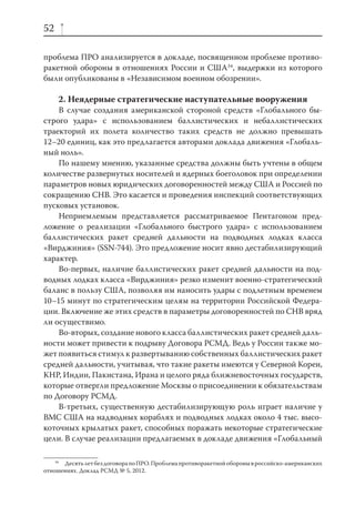 52

проблема ПРО анализируется в докладе, посвященном проблеме противо-
ракетной обороны в отношениях России и США34, выдержки из которого
были опубликованы в «Независимом военном обозрении».

     2. Неядерные стратегические наступательные вооружения
    В случае создания американской стороной средств «Глобального бы-
строго удара» с использованием баллистических и небаллистических
траекторий их полета количество таких средств не должно превышать
12–20 единиц, как это предлагается авторами доклада движения «Глобаль-
ный ноль».
    По нашему мнению, указанные средства должны быть учтены в общем
количестве развернутых носителей и ядерных боеголовок при определении
параметров новых юридических договоренностей между США и Россией по
сокращению СНВ. Это касается и проведения инспекций соответствующих
пусковых установок.
    Неприемлемым представляется рассматриваемое Пентагоном пред-
ложение о реализации «Глобального быстрого удара» с использованием
баллистических ракет средней дальности на подводных лодках класса
«Вирджиния» (SSN-744). Это предложение носит явно дестабилизирующий
характер.
    Во-первых, наличие баллистических ракет средней дальности на под-
водных лодках класса «Вирджиния» резко изменит военно-стратегический
баланс в пользу США, позволяя им наносить удары с подлетным временем
10–15 минут по стратегическим целям на территории Российской Федера-
ции. Включение же этих средств в параметры договоренностей по СНВ вряд
ли осуществимо.
    Во-вторых, создание нового класса баллистических ракет средней даль-
ности может привести к подрыву Договора РСМД. Ведь у России также мо-
жет появиться стимул к развертыванию собственных баллистических ракет
средней дальности, учитывая, что такие ракеты имеются у Северной Кореи,
КНР, Индии, Пакистана, Ирана и целого ряда ближневосточных государств,
которые отвергли предложение Москвы о присоединении к обязательствам
по Договору РСМД.
    В-третьих, существенную дестабилизирующую роль играет наличие у
ВМС США на надводных кораблях и подводных лодках около 4 тыс. высо-
коточных крылатых ракет, способных поражать некоторые стратегические
цели. В случае реализации предлагаемых в докладе движения «Глобальный

    34
       Десять лет без договора по ПРО. Проблема противоракетной обороны в российско-американских
отношениях. Доклад РСМД № 5, 2012.
 