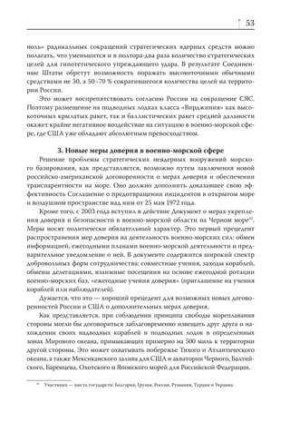 53

ноль» радикальных сокращений стратегических ядерных средств можно
полагать, что уменьшится и в полтора-два раза количество стратегических
целей для гипотетического упреждающего удара. В результате Соединен-
ные Штаты обретут возможность поражать высокоточными обычными
средствами не 30, а 50–70 % сократившегося количества целей на террито-
рии России.
     Это может воспрепятствовать согласию России на сокращение СЯС.
Поэтому размещение на подводных лодках класса «Вирджиния» как высо-
коточных крылатых ракет, так и баллистических ракет средней дальности
окажет крайне негативное воздействие на ситуацию в военно-морской сфе-
ре, где США уже обладают абсолютным превосходством.

             3. Новые меры доверия в военно-морской сфере
    Решение проблемы стратегических неядерных вооружений морско-
го базирования, как представляется, возможно путем заключения новой
российско-американской договоренности о мерах доверия и обеспечении
транспарентности на море. Оно должно дополнить доказавшее свою эф-
фективность Соглашение о предотвращении инцидентов в открытом море
и воздушном пространстве над ним от 25 мая 1972 года.
    Кроме того, с 2003 года вступил в действие Документ о мерах укрепле-
ния доверия и безопасности в военно-морской области на Черном море35.
Меры носят политически обязательный характер. Это первый прецедент
распространения мер доверия на деятельность военно-морских сил: обмен
информацией, ежегодными планами военно-морской деятельности и пред-
варительное уведомление о ней. В документе содержится широкий спектр
добровольных форм сотрудничества: совместные учения, заходы кораблей,
обмены делегациями, взаимные посещения на основе ежегодной ротации
военно-морских баз, «ежегодные учения доверия» (приглашение на учения
кораблей или наблюдателей).
    Думается, что это — хороший прецедент для возможных новых догово-
ренностей России и США о дополнительных мерах доверия.
    Как представляется, при соблюдении принципа свободы мореплавания
стороны могли бы договориться заблаговременно извещать друг друга о на-
хождении своих надводных кораблей и подводных лодок в определенных
зонах Мирового океана, примыкающих примерно на 500 миль к территории
другой стороны. Это может охватывать побережье Тихого и Атлантического
океана, а также Мексиканского залива для США и акватории Черного, Балтий-
ского, Баренцева, Охотского и Японского морей для Российской Федерации.

   35
        Участники — шесть государств: Болгария, Грузия, Россия, Румыния, Турция и Украина.
 