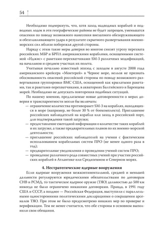 54

    Необходимо подчеркнуть, что, хотя заход надводных кораблей и под-
водных лодок в эти географические районы не будет запрещен, уменьшатся
опасения по поводу возможного нанесения внезапного обезоруживающего
и обезглавливающего удара в результате скрытного развертывания военно-
морских сил вблизи побережья другой стороны.
    Наряду с этим такие меры доверия во многом снизят угрозу перехвата
российских МБР и БРПЛ американскими кораблями, оснащенными систе-
мой «Иджис» с ракетами-перехватчиками SM-3 различных модификаций,
на начальном и среднем участках их полета.
    Учитывая печально известный эпизод с заходом в августе 2008 года
американского крейсера «Монтерей» в Черное море, нельзя не признать
обоснованность опасений российской стороны по поводу возможного раз-
вертывания группировки ВМС США, оснащенной как крылатыми ракета-
ми, так и ракетами-перехватчиками, в акваториях Балтийского и Баренцева
морей. Необходимо не допускать повторения подобных ситуаций.
    По нашему мнению, предлагаемые новые договоренности о мерах до-
верия и транспарентности могли бы включать:
    — ограничение количества противоракет SM-3 на кораблях, находящих-
      ся в море (например, не более 30 % от боекомплекта). Приглашение
      российских наблюдателей на корабли или заход в российский порт,
      для подтверждения такой загрузки;
    — предоставление ежегодной информации о количестве таких кораблей
      и их загрузке, а также предварительных планов по их военно-морской
      деятельности;
    — приглашение российских наблюдателей на учения с фактическим
      использованием корабельных систем ПРО (не менее одного раза в
      год);
    — предварительные уведомления о проведении учений систем ПРО;
    — проведение различного рода совместных учений при участии россий-
      ских кораблей в Атлантике или Средиземном и Северном морях.

            4. Нестратегические ядерные вооружения
    Если ядерные вооружения межконтинентальной, средней и меньшей
дальности регулируются юридическими обязательствами по договорам
СНВ и РСМД, то тактическое ядерное оружие (ТЯО) дальностью до 500 км
никогда не было ограничено никакими договорами. Правда, в 1991 году
США и СССР, а позднее — Российская Федерация, выступили с параллель-
ными односторонними политическими декларациями о сокращении арсе-
налов ТЯО. При этом не было предусмотрено никаких мер по проверке и
верификации. Тем не менее считается, что обе стороны в основном выпол-
нили свои обещания.
 