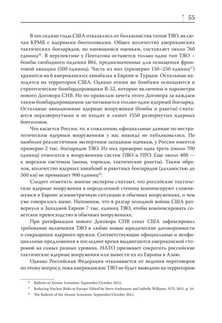 55

    В последние годы США отказались от большинства типов ТЯО, вклю-
чая КРМБ с ядерными боеголовками. Общее количество американских
тактических боезарядов, по имеющимся оценкам, составляет около 760
единиц36. В перспективе у Пентагона останется только один тип ТЯО –
бомбы свободного падения В61, предназначенные для оснащения фрон-
товой авиации (500 единиц). Часть из них (примерно 150–250 единиц37)
хранится на 6 американских авиабазах в Европе и Турции. Остальные на-
ходятся на территории США. Однако этими же бомбами оснащаются и
стратегические бомбардировщики B-52, которые включены в параметры
нового Договора СНВ. Но по правилам зачета этого Договора за каждым
таким бомбардировщиком засчитывается только один ядерный боезаряд.
Остальные авиационные ядерные вооружения (бомбы и ракеты) счита-
ются неразвернутыми и не входят в лимит 1550 развернутых ядерных
боеголовок.
    Что касается России, то, к сожалению, официальные данные по нестра-
тегическим ядерным вооружениям у нас никогда не публиковались. По
наиболее реалистичным экспертным западным оценкам, у России имеется
примерно 2 тыс. боезарядов ТЯО. Из них примерно одна треть (около 700
единиц) относится к вооружениям систем ПВО и ПРО. Еще около 400 —
к морским системам (мины, торпеды, тактические ракеты). Таким обра-
зом, количество ядерных авиабомб и ракетных боезарядов (дальностью до
500 км) не превышает 900 единиц38.
    Следует отметить: многие эксперты считают, что российские тактиче-
ские ядерные вооружения в определенной степени компенсируют сложив-
шуюся в Европе асимметричную ситуацию в обычных вооружениях, о чем
уже говорилось выше. Напомним, что в разгар холодной войны США раз-
вернули в Западной Европе 7 тыс. единиц ТЯО, чтобы компенсировать со-
ветское превосходство в обычных вооружениях.
    При ратификации нового Договора СНВ сенат США зафиксировал
требование включения ТЯО в любые новые юридические договоренности
о сокращении ядерного оружия. Соответствующие официальные и неофи-
циальные предложения в последнее время выдвигаются американской сто-
роной на самых разных уровнях. НАТО призывает сократить российские
тактические ядерные вооружения или вывести их из Европы в Азию.
    Однако Российская Федерация отказывается от ведения переговоров
по этому вопросу, пока американское ТЯО не будет выведено на территорию

  36
       Bulletin of Atomic Scientists. September/October 2012.
  37
       Reducing Nuclear Risks in Europe. Edited by Steve Andreasen and Isabelle Williams. NTI, 2011, p. 16.
  38
       The Bulletin of the Atomic Scientists. September/October 2011.
 