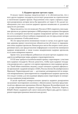 57

                 5. Ядерное оружие третьих стран.
    В пользу такого подхода свидетельствует и то обстоятельство, что у
всех других ядерных государств отсутствует разделение на стратегическое
и тактическое ядерное оружие. Подключение этих стран к процессу ядер-
ного разоружения, которое могло бы произойти лет через 5–10, сделает не-
обходимым учет всех классов ядерного оружия независимо от дальности
средств его доставки.
    Представляется, что это позволяет России и США сократить свои ядер-
ные арсеналы до уровня примерно в 1000 развернутых ядерных боезарядов
(то есть суммарное количество ядерных вооружений третьих стран), хотя
нельзя исключать и более глубоких сокращений, как это предлагают авторы
доклада движения «Глобальный ноль».
    Но это представляется возможным только в случае, если другие ядер-
ные державы примут политическое обязательство об отказе от наращива-
ния своих ядерных арсеналов. Важную роль могли бы сыграть такие декла-
ративные шаги, как предоставление информации о количестве имеющихся
ядерных вооружений, а также планах модернизации ядерных арсеналов,
если такие намерения имеются.
    Кроме того, целесообразно добиваться согласия третьих ядерных госу-
дарств на выборочные меры доверия и транспарентности.
    В XXI веке требуется всеобъемлющий процесс переговоров с участием
всех ядерных государств. Нельзя допустить, чтобы одни ядерные государ-
ства разоружались, а другие в это время наращивали свои ядерные арсена-
лы. Такой обмен мнениями, видимо, следует начинать в рамках официаль-
но признанной «ядерной пятерки» (США, Россия, Китай, Великобритания и
Франция). Первоочередной шаг — достижение договоренностей по вопро-
сам ненаращивания, транспарентности и верификации ядерных арсеналов,
что создаст основу для последующих формальных переговоров по контро-
лю над ядерными вооружениями.
    В целом проблема универсализации процесса ядерного разоружения
заслуживает всестороннего изучения с обязательным участием представи-
телей как официально признанных (Китай, Франция, Великобритания), так
и де-юре непризнанных ядерных государств (Индия, Пакистан, Израиль,
КНДР). Иначе «ядерный клуб» могут пополнить Иран и ряд других стран, и
режим нераспространения окончательно рухнет.
 