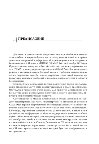 ПРЕДИСЛОВИЕ



    Доклады, подготовленные американскими и российскими экспер-
тами в области ядерной безопасности, послужили основой для прове-
дения международной конференции «Ядерное оружие и международная
безопасность в XXI веке» в МГИМО (У) МИД России 8 ноября 2012 года
Организаторами выступили Российский совет по международным де-
лам (РСМД) и международная организация Global Zero. Доклады конфе-
ренции и дискуссия внесли большой вклад в углубление диалога между
двумя сторонами, способствовали выработке совместной позиции по
различным аспектам проблемы и развитию сотрудничества в области
безопасности.
    Если мы будем непредвзято воспринимать точку зрения друг друга,
наши отношения могут стать конструктивными и более прозрачными.
Обсуждения такого рода очень важны для принятия действенных мер
по выстраиванию и проведению политики в области безопасности, от-
вечающей интересам обоих государств.
    Состоявшийся в Москве продуктивный обмен мнениями не сле-
дует рассматривать как часть «перезагрузки» в отношениях России и
США. Этот термин подразумевает возвращение к прошлому, а наши от-
ношения прежде строились на основе угрозы взаимного уничтожения.
Консенсус, отражением которого стало данное издание, а также наши
дискуссии на конференции в Москве подчеркивают наличие в обеих
странах безусловного стремления переформатировать наши отношения
таким образом, чтобы в их основе лежала новая конструкция системы
взаимной безопасности. Система безопасности XX века, основанная на
взаимном ядерном сдерживании, должна уступить место новой систе-
ме XXI века, краеугольным камнем которой будет не конфронтация, а
сотрудничество.
 