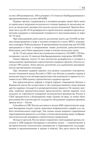 61

на них (140 развернутых, 140 в резерве) и 15 тяжелых бомбардировщиков с
предназначенными для них 180 КРВБ.
    Ядерное оружие, содержащееся в активном резерве, может быть взято
из хранилищ и загружено на носители в течение периода от нескольких не-
дель до нескольких месяцев (что нельзя сделать незаметно). Причем боль-
шую часть (до 80–85 %) развернутого стратегического ядерного оружия до-
пустимо содержать в пониженной готовности (с восстановлением ее через
24–72 часа).
    При повседневной деятельности достаточно иметь две ПЛАРБ на бое-
вом патрулировании в море в часовой готовности к пуску БРПЛ, оснащен-
ных суммарно 70 боеголовками. В чрезвычайной ситуации еще две ПЛАРБ,
находящиеся в базах и вооруженные семью десятками дополнительных
боеголовок, могут быть выведены в море в течение нескольких часов.
    За 24–72 часа может быть восстановлена готовность 135 МБР с 270 бое-
головками, а на все 15 тяжелых бомбардировщиков загружены 180 КРВБ.
    Таким образом, спустя 72 часа количество развернутого и готового к
немедленному применению стратегического ядерного оружия у России до-
стигнет 590 единиц. Этого вполне достаточно для адекватного реагирова-
ния на чрезвычайную ситуацию.
    При затяжном ядерном кризисе или резком ухудшении геостратеги-
ческих отношений между Россией и США или Китаем длящийся период в
несколько недель или месяцев предоставил бы возможность привести в го-
товность все 1000 единиц стратегического ядерного оружия.
    Как представляется, первый и второй вариант сокращений Москва и
Вашингтон могли бы осуществить и без непосредственного подключения
других ядерных государств к разоруженческому процессу. По нашему мне-
нию, наиболее предпочтительным представляется третий вариант, если
исходить из серьезности намерений политического руководства России и
США продвигаться к безъядерному миру. Однако он вряд ли может быть
реализован без участия других государств, обладающих ядерным оружием,
прежде всего — Китая.
    Способность СЯС России доставить к целям 1000 стратегических ядер-
ных боезарядов создает угрозу нанесения неприемлемого ущерба для лю-
бого потенциального агрессора. Тем самым задача ядерного сдерживания
гарантированно решается, если будут учтены высказанные выше соображе-
ния относительно неядерных стратегических вооружений.
    Исходя из реалий, Россия может ограничить свой ядерный арсенал по-
толком в 1500 ядерных боезарядов в активном запасе — стратегические и
нестратегические (тактические), развернутые и неразвернутые (складиро-
ванные и предназначенные к выдаче в войска). Эти шаги могли бы быть
 