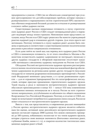 62

предприняты в унисон с США (но не обязательно симметрично) при усло-
вии урегулирования тех дестабилизирующих проблем, которые связаны с
развертыванием и наращиванием систем стратегической ПРО, высокоточ-
ных обычных вооружений большой дальности и отказом от развертывания
в космосе любых ударных систем.
    Существующая высокая оперативная готовность к пуску стратегиче-
ских ядерных ракет России и США создает неоправданный риск и порож-
дает недоверие между этими странами. Невозможно ныне представить си-
туацию, когда Россия или США вдруг решились бы нанести упреждающий
ракетно-ядерный удар в отношении другой стороны. Для этого просто нет
мотивации. Поэтому готовность к пуску ядерных ракет должна быть сни-
жена и приведена в соответствие с существующими военно-политическими
реалиями в российско-американских отношениях.
    Если даже пойти на такой шаг, как перевод всех ядерных ракет России
и США в пониженную готовность, то от этого способность Москвы и Ва-
шингтона осуществлять ядерное сдерживание не пострадает, поскольку у
других ядерных государств в обозримой перспективе отсутствует какая-
либо мотивация к внезапному ядерному нападению на Россию или США.
    Обладание Россией нестратегическим ядерным оружием рассматрива-
ется ее военно-политическим руководством как важнейший фактор обеспе-
чения сдерживания на региональном уровне других государств (коалиции
государств) от попыток разрешения возникающих противоречий с Россий-
ской Федерацией военными средствами, а в случае развязывания агрес-
сии — для ее отражения (прекращения) без тех катастрофических послед-
ствий, которые присущи применению стратегического ядерного оружия.
Такой подход к роли и значимости нестратегического ядерного оружия
обусловлен произошедшими в конце XX — начале XXI века изменениями
соотношения военных потенциалов не в пользу России на всех стратеги-
ческих направлениях, усугублёнными ослаблением сил общего назначения
Вооруженных Сил Российской Федерации. Поэтому, в отличие от США, ко-
торые не испытывают потребности в сдерживании своих соседей, Россия не
может отказаться от нестратегического ядерного оружия.
    Вместе с тем, как представляется, в современных реалиях имеющийся
у России арсенал нестратегического ядерного оружия является избыточ-
ным (по оценке, активный запас российского нестратегического ядерного
оружия составляет порядка 2000 единиц). Его можно уменьшить пример-
но до 500 единиц, избавившись полностью от тех типов ядерного оружия,
которые утратили свою военную значимость (боеголовки зенитных ракет,
глубинные бомбы, мины и т. п.), и сократив количество тактических авиа-
ционных ядерных ракет и бомб.
 
