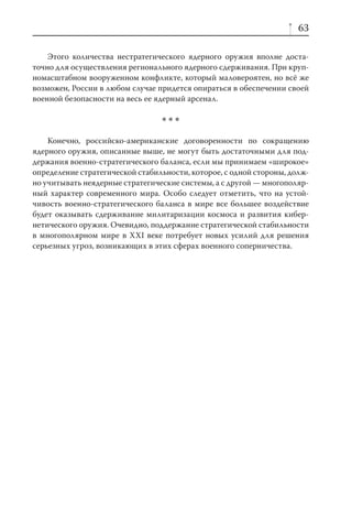 63

    Этого количества нестратегического ядерного оружия вполне доста-
точно для осуществления регионального ядерного сдерживания. При круп-
номасштабном вооруженном конфликте, который маловероятен, но всё же
возможен, России в любом случае придется опираться в обеспечении своей
военной безопасности на весь ее ядерный арсенал.

                                 ***
    Конечно, российско-американские договоренности по сокращению
ядерного оружия, описанные выше, не могут быть достаточными для под-
держания военно-стратегического баланса, если мы принимаем «широкое»
определение стратегической стабильности, которое, с одной стороны, долж-
но учитывать неядерные стратегические системы, а с другой — многополяр-
ный характер современного мира. Особо следует отметить, что на устой-
чивость военно-стратегического баланса в мире все большее воздействие
будет оказывать сдерживание милитаризации космоса и развития кибер-
нетического оружия. Очевидно, поддержание стратегической стабильности
в многополярном мире в XXI веке потребует новых усилий для решения
серьезных угроз, возникающих в этих сферах военного соперничества.
 
