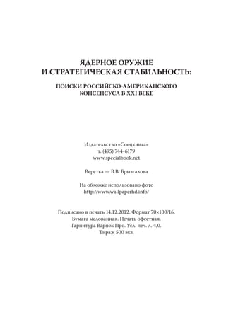 ЯДЕРНОЕ ОРУЖИЕ
И СТРАТЕГИЧЕСКАЯ СТАБИЛЬНОСТЬ:
  ПОИСКИ РОССИЙСКОАМЕРИКАНСКОГО
       КОНСЕНСУСА В XXI ВЕКЕ




             Издательство «Спецкнига»
                  т. (495) 744-6179
                www.specialbook.net

              Верстка — В.В. Брызгалова

           На обложке использовано фото
            http://www.wallpaperhd.info/


   Подписано в печать 14.12.2012. Формат 70×100/16.
        Бумага мелованная. Печать офсетная.
       Гарнитура Варнок Про. Усл. печ. л. 4,0.
                   Тираж 500 экз.
 