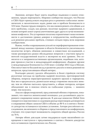 6

    Значение, которое будут иметь подобные подвижки в наших отно-
шениях, трудно переоценить. Мировое сообщество ожидает, что России
и США будет принадлежать ведущая роль в решении глобальных эконо-
мических и экологических задач, равно как и проблем безопасности в
XXI веке. Однако трудно поверить, что мы сможем решать эти общие для
всех проблемы, следуя, как раньше, политике ядерного сдерживания, в
основе которой лежит угроза уничтожения друг друга в случае возникно-
вения конфликта. Эта устаревшая политика ограничивает наши возмож-
ности в достижении уровня доверия и сотрудничества, необходимого
для решения реальных проблем, стоящих сегодня перед всем мировым
сообществом.
    Важно, чтобы в наращивании усилий по переформатированию отно-
шений между нашими странами в области безопасности увеличивалось
количество встреч, обменов мнениями и совместных исследований, а
также расширялись рамки обсуждаемых вопросов с участием предста-
вителей государственной власти и экспертов на всех уровнях. Это от-
носится и к неправительственным организациям, подобным тем, кото-
рые приняли участие в международной конференции «Ядерное оружие
и международная безопасность в XXI веке» в ноябре 2012 года в Москве.
Они могут внести большой вклад в развитие диалога и поиск решений по
вопросам, представляющим общий интерес.
    Благодаря диалогу удалось объединить в более стройную систему
различные взгляды на проблемы ядерной политики, противоракетной
обороны, вопросы нераспространения ядерного оружия и терроризма.
Как мы и предполагали, разногласия между сторонами оказались мень-
ше, чем их обычно пытались представить, а общие интересы, которые
объединяют нас в поисках ответа на глобальные угрозы, — намного
шире, чем казалось.
    Анализ сферы вооружений, предложенный обеими сторонами, пока-
зывает, что имеется значительный потенциал для дальнейшего двусто-
роннего сокращения наших арсеналов. В докладе комиссии Global Zero
говорится о перспективах в следующем раунде переговоров договориться
о сокращении общих запасов США в объеме до 80 % и о снятии с боево-
го дежурства остающихся пусковых установок. Авторы российского ис-
следования, включенного в сборник и представленного на конференции,
считают, что существует возможность сократить общий арсенал России
на 70 %.
    Авторы обоих докладов лично поддержали идею масштабного со-
кращения и выступили с предложением о снятии с боевого дежурства
всех оставшихся стратегических сил России.
 